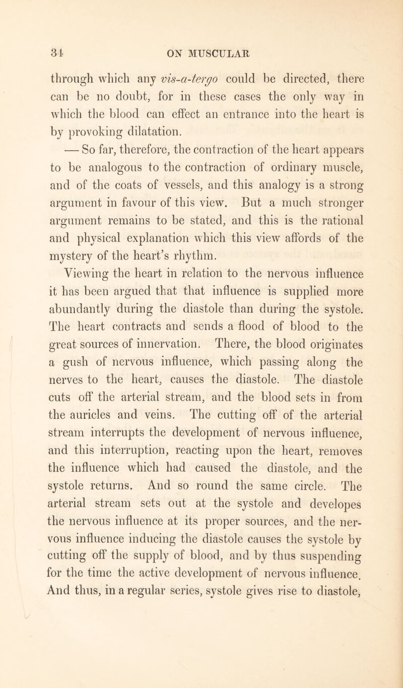 through which any vis-a-tergo could be directed, there can be no doubt, for in these cases the only way in A¥hich the blood can effect an entrance into the heart is by provoking dilatation. — So far, therefore, the contraction of the heart appears to be analogous to the contraction of ordinary muscle, and of the coats of vessels, and this analogy is a strong argument in favour of this view. But a much stronger argument remains to be stated, and this is the rational and physical explanation which this view affords of the mystery of the heart’s rhythm. Viewing the heart in relation to the nervous influence it has been argued that that influence is supplied more abundantly during the diastole than during the systole. The heart contracts and sends a flood of blood to the great sources of innervation. There, the blood originates a gush of nervous influence, which passing along the nerves to the heart, causes the diastole. The diastole cuts off the arterial stream, and the blood sets in from the auricles and veins. The cutting off of the arterial stream interrupts the development of nervous influence, and this interruption, reacting upon the heart, removes the influence which had caused the diastole, and the systole returns. And so round the same circle. The arterial stream sets out at the systole and developes the nervous influence at its proper sources, and the ner¬ vous influence inducing the diastole causes the systole by cutting off the supply of blood, and by thus suspending for the time the active development of nervous influence. And thus, in a regular series, systole gives rise to diastole.