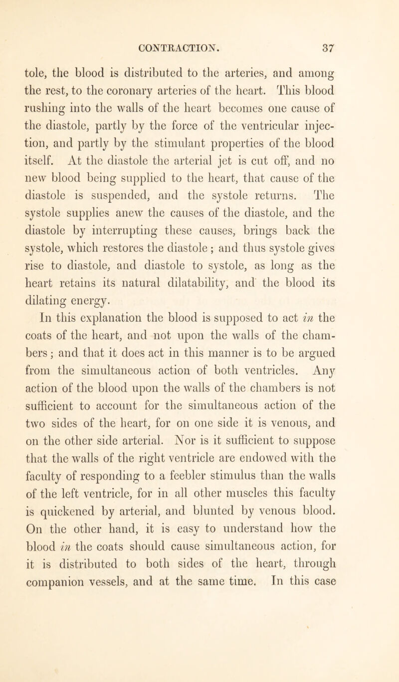 tole, the blood is distributed to the arteries, and among the rest, to the coronary arteries of the heart. This blood rushing into the walls of the heart becomes one cause of the diastole, partly by the force of the ventricular injec¬ tion, and partly by the stimulant properties of the blood itself. At the diastole the arterial jet is cut off, and no new blood being supplied to the heart, that cause of the diastole is suspended, and the systole returns. The systole supplies anew the causes of the diastole, and the diastole by interrupting these causes, brings back the systole, which restores the diastole ; and thus systole gives rise to diastole, and diastole to systole, as long as the heart retains its natural dilatability, and the blood its dilating energy. In this explanation the blood is supposed to act in the coats of the heart, and not upon the walls of the cham¬ bers ; and that it does act in this manner is to be argued from the simultaneous action of both ventricles. Any action of the blood upon the walls of the chambers is not sufficient to account for the simultaneous action of the two sides of the heart, for on one side it is venous, and on the other side arterial. Nor is it sufficient to suppose that the walls of the right ventricle are endowed with the faculty of responding to a feebler stimulus than the walls of the left ventricle, for in all other muscles this faculty is quickened by arterial, and blunted by venous blood. On the other hand, it is easy to understand how the blood in the coats should cause simultaneous action, for it is distributed to both sides of the heart, through companion vessels, and at the same time. In this case