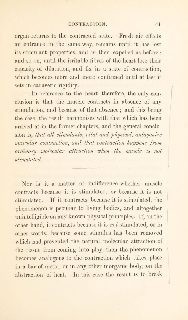 organ returns to the contracted state. Fresh air effects an entrance in the same way, remains until it has lost its stimulant properties, and is then expelled as before: and so on, until the irritable fibres of the heart lose their capacity of dilatation, and fix in a state of contraction, which becomes more and more confirmed until at last it sets in cadaveric rigidity. — In reference to the heart, therefore, the only con¬ clusion is that the muscle contracts in absence of any stimulation, and because of that absence; and this being the case, the result harmonises with that which has been arrived at in the former chapters, and the general conclu¬ sion is, that all stimulants, vital and physical, antagonize muscular contraction^ and that contraction happens from ordinary molecular attraction when the muscle is not stimidated. Nor is it a matter of indifference whether muscle contracts because it is stimulated, or because it is not stimulated. If it contracts because it is stimulated, the phenomenon is peculiar to living bodies, and altogether unintelligible on any known physical principles. If, on the other hand, it contracts because it is not stimulated, or in other words, because some stimulus has been removed which had prevented the natural molecular attraction of the tissue from coming into play, then the phenomenon becomes analogous to the contraction which takes place in a bar of metal, or in any other inorganic body, on the abstraction of heat. In this case the result is to break