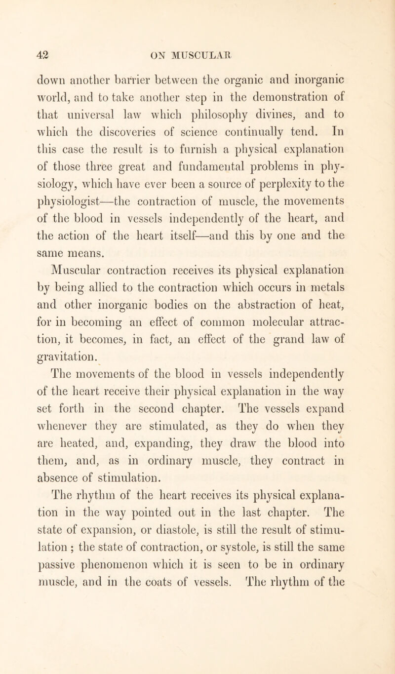 down another barrier between the organic and inorganic world, and to take another step in the demonstration of that universal law which philosophy divines, and to which the discoveries of science continually tend. In this case the result is to furnish a physical explanation of those three great and fundamental problems in phy¬ siology, which have ever been a source of perplexity to the physiologist—the contraction of muscle, the movements of the blood in vessels independently of the heart, and the action of the heart itself—and this by one and the same means. Muscular contraction receives its physical explanation by being allied to the contraction which occurs in metals and other inorganic bodies on the abstraction of heat, for in becoming an effect of common molecular attrac¬ tion, it becomes, in fact, an effect of the grand law of gravitation. The movements of the blood in vessels independently of the heart receive their physical explanation in the way set forth in the second chapter. The vessels expand whenever they are stimulated, as they do when they are heated, and, expanding, they draw the blood into them, and, as in ordinary muscle, they contract in absence of stimulation. The rhythm of the heart receives its physical explana¬ tion in the way pointed out in the last chapter. The state of expansion, or diastole, is still the result of stimu¬ lation ; the state of contraction, or systole, is still the same passive phenomenon which it is seen to be in ordinary muscle, and in the coats of vessels. The rhythm of the