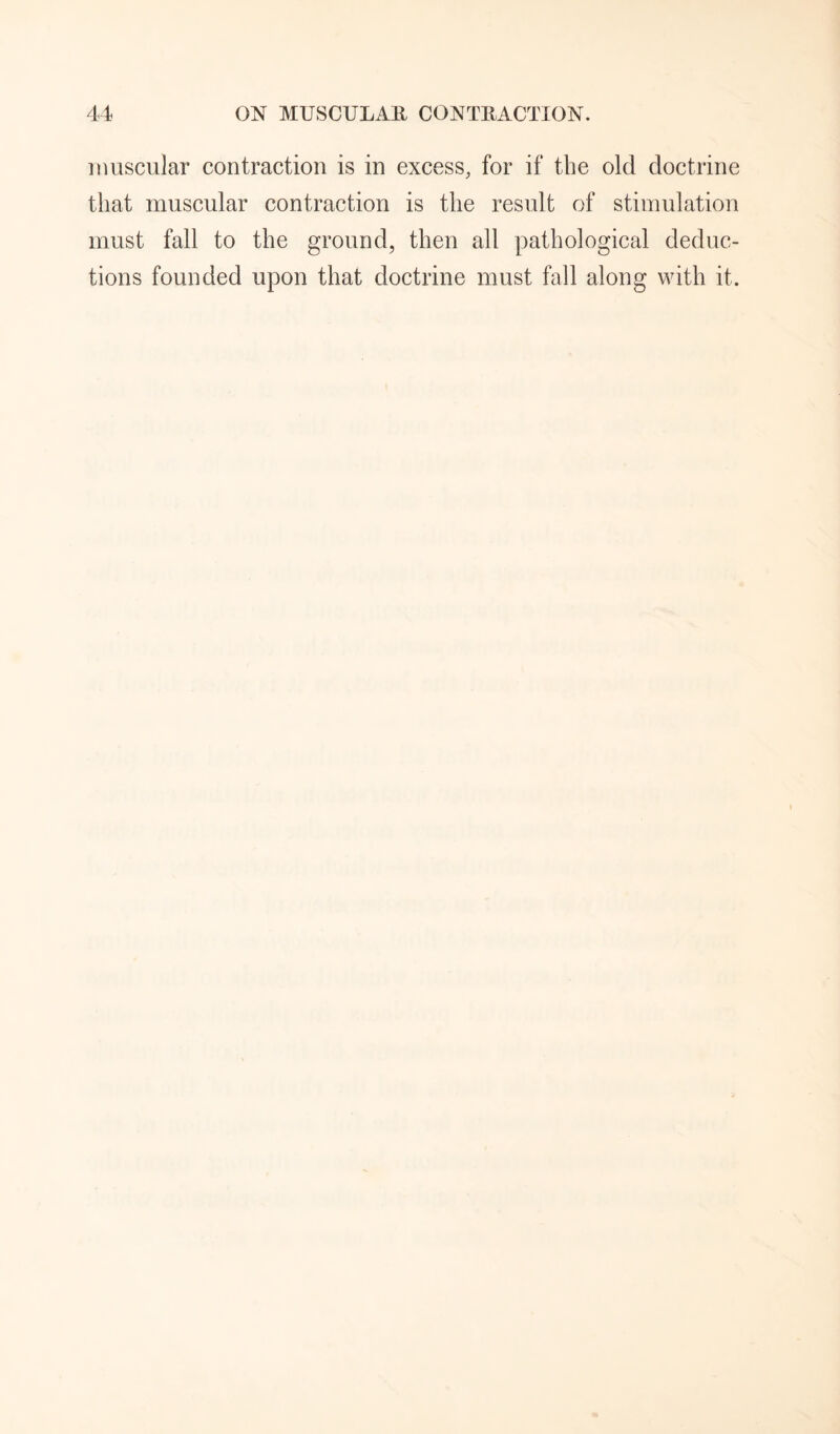 muscular contraction is in excess, for if the old doctrine that muscular contraction is the result of stimulation must fall to the ground, then all pathological deduc¬ tions founded upon that doctrine must fall along with it.