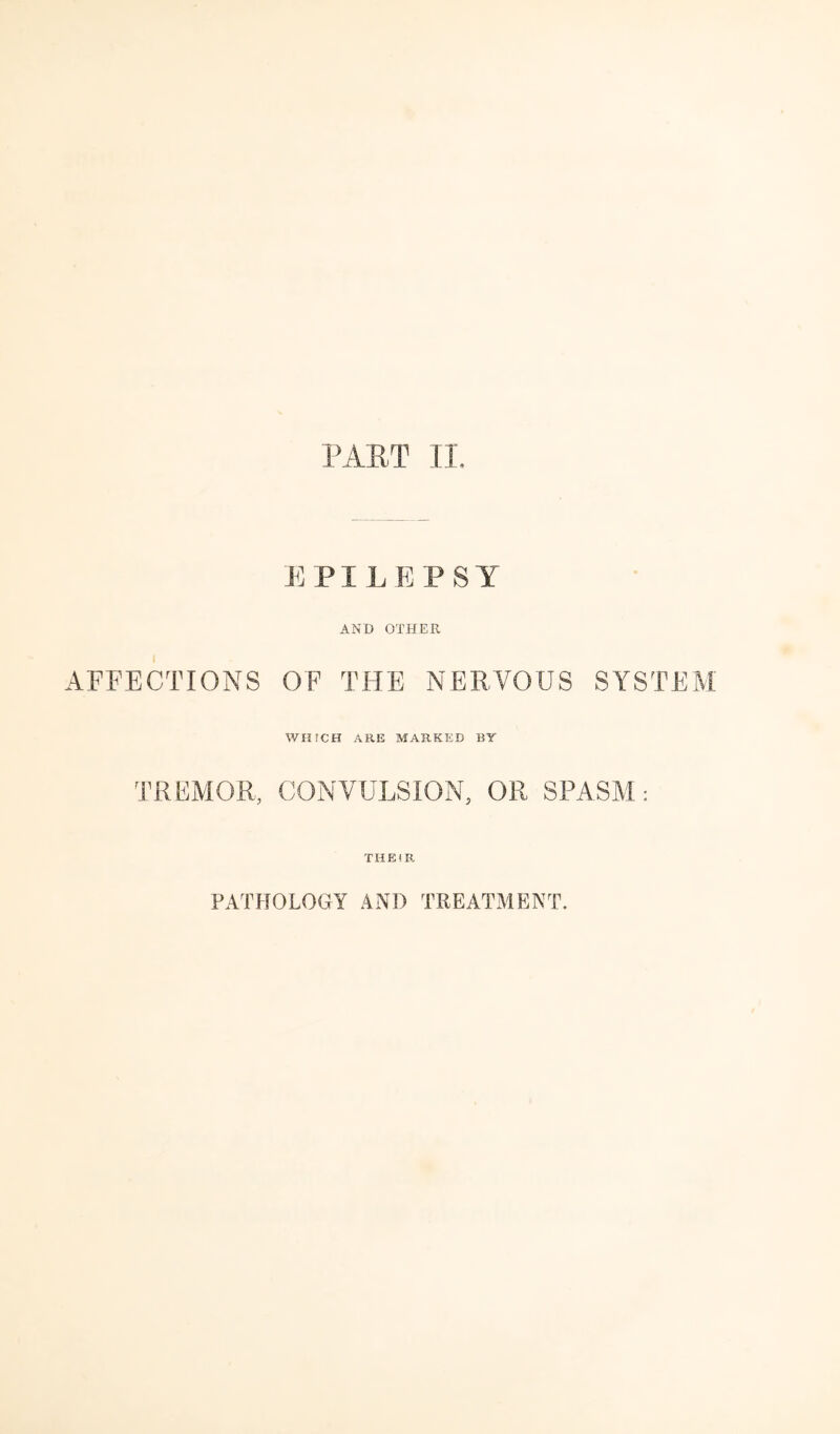 PAET II. EPILEPSY AND OTHER AFFECTIONS OF THE NERVOUS SYSTEM WHrCH ARE MARKED BY TREMOR, CONVULSION, OR SPASM: THE!R PATHOLOGY AND TREATMENT.