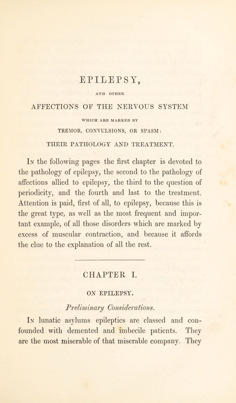 EPILEPSY, AND OTHER AFFECTIONS OF THE NERVOUS SYSTEM WHICH ARE MARKED BY TREMOR, CONVULSIONS, OR SPASM: THEIR PATHOLOGY AND TREATMENT. In the following pages the first chapter is devoted to the pathology of epilepsy, the second to the pathology of affections allied to epilepsy, the third to the question of periodicity, and the fourth and last to the treatment. Attention is paid, first of all, to epilepsy, because this is the great type, as well as the most frequent and impor¬ tant example, of all those disorders which are marked by excess of muscular contraction, and because it affords the clue to the explanation of all the rest. CHAPTER 1. ON EPILEPSY. Preliminary Considerations. In lunatic asylums epileptics are 'classed and con¬ founded with demented and imbecile patients. They are the most miserable of that miserable company. They