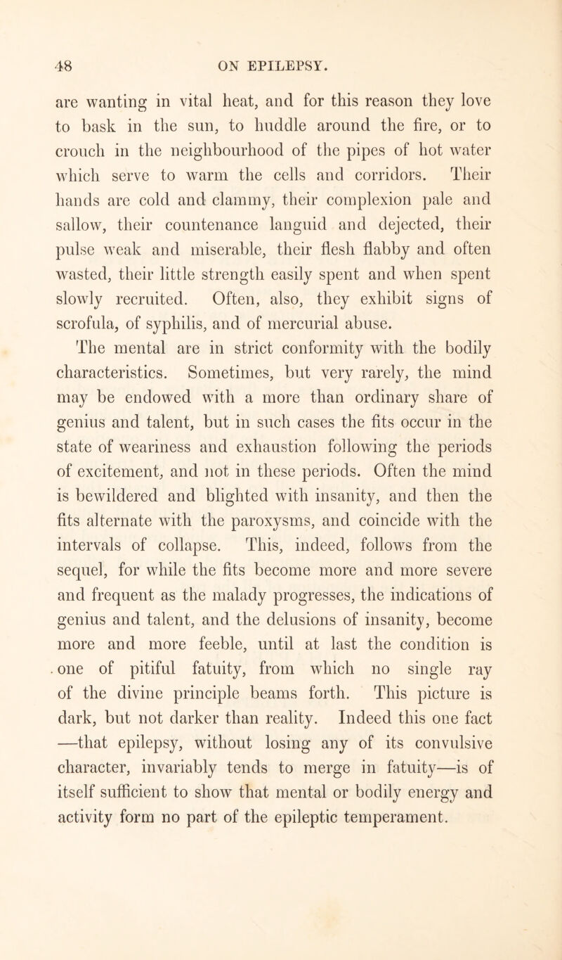are wanting in vital heat, and for this reason they love to bask in the sun, to huddle around the fire, or to crouch in the neighbourhood of the pipes of hot water which serve to warm the cells and corridors. Their hands are cold and clammy, their complexion pale and sallow, their countenance languid and dejected, their pulse weak and miserable, their flesh flabby and often wasted, their little strength easily spent and when spent slowly recruited. Often, also, they exhibit signs of scrofula, of syphilis, and of mercurial abuse. The mental are in strict conformity with the bodily characteristics. Sometimes, but very rarely, the mind may be endowed with a more than ordinary share of genius and talent, but in such cases the fits occur in the state of weariness and exhaustion following the periods of excitement, and not in these periods. Often the mind is bewildered and blighted with insanity, and then the fits alternate with the paroxysms, and coincide with the intervals of collapse. This, indeed, follows from the sequel, for while the fits become more and more severe and frequent as the malady progresses, the indications of genius and talent, and the delusions of insanity, become more and more feeble, until at last the condition is . one of pitiful fatuity, from which no single ray of the divine principle beams forth. This picture is dark, but not darker than reality. Indeed this one fact —that epilepsy, without losing any of its convulsive character, invariably tends to merge in fatuity—is of itself sufficient to show that mental or bodily energy and activity form no part of the epileptic temperament.