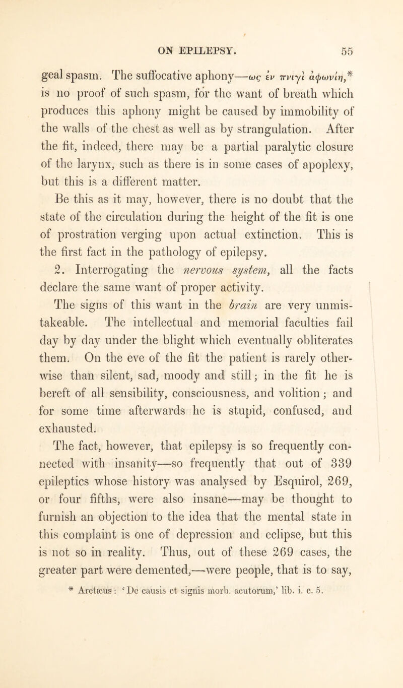 geal spasm. The suffocative aphony—wg Lv irviyl a(j)iov'ir]* is no proof of such spasm, for the want of breath which produces this aphony might be caused by immobility of the walls of the chest as well as by strangulation. After the fit, indeed, there may be a partial paralytic closure of the larynx, such as there is in some cases of apoplexy, but this is a different matter. Be this as it may, however, there is no doubt that the state of the circulation during the height of the fit is one of prostration verging upon actual extinction. This is the first fact in the pathology of epilepsy. 2. Interrogating the nervous system^ all the facts declare the same want of proper activity. The signs of this want in the brain are very unmis- takeable. The intellectual and memorial faculties fail day by day under the blight which eventually obliterates them. On the eve of the fit the patient is rarely other¬ wise than silent, sad, moody and still; in the fit he is bereft of all sensibility, consciousness, and volition; and for some time afterwards he is stupid, confused, and exhausted. The fact, however, that epilepsy is so frequently con¬ nected with insanity—so frequently that out of 339 epileptics whose history was analysed by Esquirol, 269, or four fifths, were also insane—may be thought to furnish an objection to the idea that the mental state in this complaint is one of depression and eclipse, but this is not so in reality. Thus, out of these 269 cases, the greater part were demented,—were people, that is to say, * Areteeus: ‘Do causis et signis morb. acutorum,’ lib. i. c. 5.