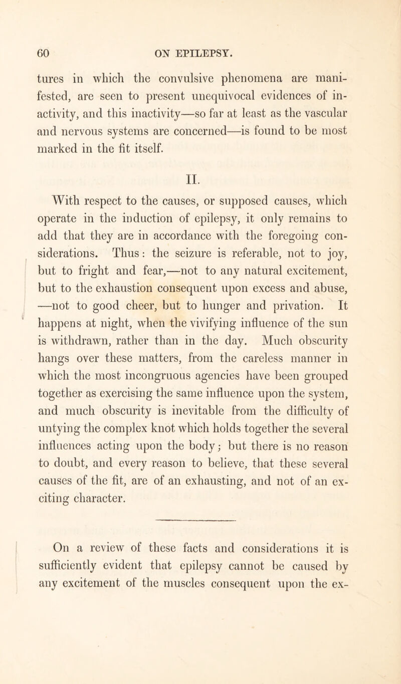 tures in which the convulsive phenomena are mani¬ fested, are seen to present unequivocal evidences of in¬ activity, and this inactivity—so far at least as the vascular and nervous systems are concerned—is found to be most marked in the fit itself. IL With respect to the causes, or supposed causes, which operate in the induction of epilepsy, it only remains to add that they are in accordance with the foregoing con¬ siderations. Thus: the seizure is referable, not to joy, but to fright and fear,—not to any natural excitement, but to the exhaustion consequent upon excess and abuse, —not to good cheer, but to hunger and privation. It happens at night, when the vivifying influence of the sun is withdrawn, rather than in the day. Much obscurity hangs over these matters, from the careless manner in which the most incongruous agencies have been grouped together as exercising the same influence upon the system, and much obscurity is inevitable from the difficulty of untying the complex knot which holds together the several inflnences acting upon the body; but there is no reason to doubt, and every reason to believe, that these several causes of the fit, are of an exhausting, and not of an ex¬ citing character. On a review of these facts and considerations it is sufficiently evident that epilepsy cannot be caused by any excitement of the muscles consequent upon the ex-