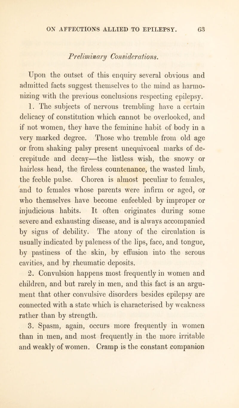 Preliminary Considerations. Upon the outset of this enquiry several obvious and admitted facts suggest themselves to the mind as harmo¬ nizing with the previous conclusions respecting epilepsy. 1. The subjects of nervous trembling have a certain delicacy of constitution which cannot be overlooked, and if not women, they have the feminine habit of body in a very marked degree. Those who tremble from old age or from shaking palsy present unequivocal marks of de¬ crepitude and decay—the listless wish, the snowy or hairless head, the tireless countenance, the wasted limb, the feeble pulse. Chorea is almost peculiar to females, and to females whose parents were infirm or aged, or who themselves have become enfeebled by improper or injudicious habits. It often originates during some severe and exhausting disease, and is always accompanied by signs of debility. The atony of the circulation is usually indicated by paleness of the lips, face, and tongue, by pastiness of the skin, by effusion into the serous cavities, and by rheumatic deposits. 2. Convulsion happens most frequently in women and children, and but rarely in men, and this fact is an argu¬ ment that other convulsive disorders besides epilepsy are connected with a state which is characterised by weakness rather than by strength. 3. Spasm, again, occurs more frequently in women than in men, and most frequently in the more irritable and weakly of women. Cramp is the constant companion