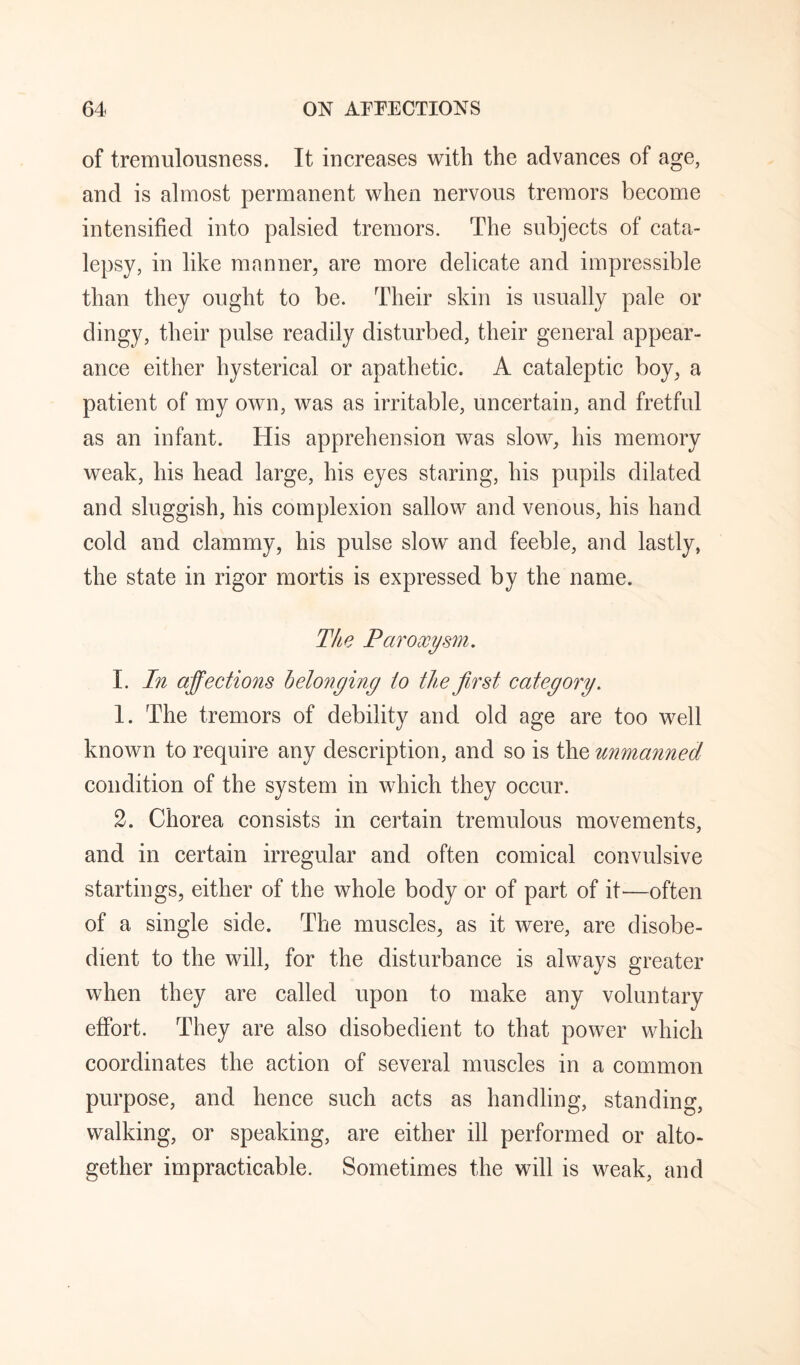 of tremulousness. It increases with the advances of age, and is almost permanent when nervous tremors become intensified into palsied tremors. The subjects of cata¬ lepsy, in like manner, are more delicate and impressible than they ought to be. Their skin is usually pale or dingy, their pulse readily disturbed, their general appear¬ ance either hysterical or apathetic. A cataleptic boy, a patient of my own, was as irritable, uncertain, and fretful as an infant. His apprehension was slow, his memory weak, his head large, his eyes staring, his pupils dilated and sluggish, his complexion sallow and venous, his hand cold and clammy, his pulse slow and feeble, and lastly, the state in rigor mortis is expressed by the name. The Paroxysm. L In affections helonging to the first category. 1. The tremors of debility and old age are too well known to require any description, and so is the unmanned condition of the system in which they occur. 2. Chorea consists in certain tremulous movements, and in certain irregular and often comical convulsive startings, either of the whole body or of part of it^—often of a single side. The muscles, as it were, are disobe¬ dient to the will, for the disturbance is always greater when they are called upon to make any voluntary effort. They are also disobedient to that power which coordinates the action of several muscles in a common purpose, and hence such acts as handling, standing, walking, or speaking, are either ill performed or alto¬ gether impracticable. Sometimes the will is weak, and