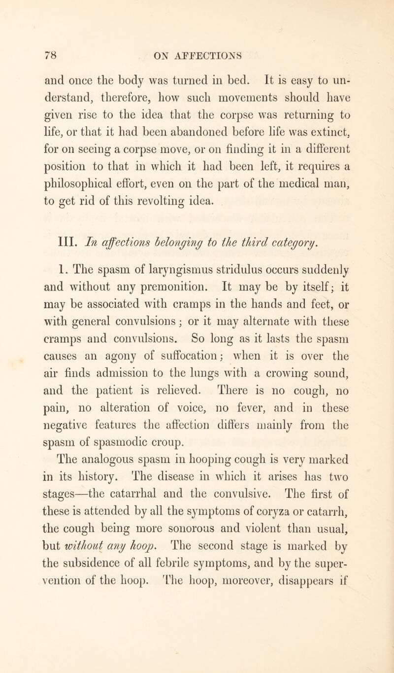 and once the body was turned in bed. It is easy to un¬ derstand, therefore, how such movements should have given rise to the idea that the corpse was returning to life, or that it had been abandoned before life was extinct, for on seeing a corpse move, or on finding it in a different position to that in which it had been left, it requires a philosophical effort, even on the part of the medical man, to get rid of this revolting idea. III. In affections belonging to the third category. I. The spasm of laryngismus stridulus occurs suddenly and without any premonition. It may be by itself; it may be associated with cramps in the hands and feet, or with general convulsions; or it may alternate with these cramps and convulsions. So long as it lasts the spasm causes an agony of suffocation; when it is over the air finds admission to the lungs with a crowing sound, and the patient is relieved. There is no cough, no pain, no alteration of voice, no fever, and in these negative features the affection difiers mainly from the spasm of spasmodic croup. The analogous spasm in hooping cough is very marked in its history. The disease in which it arises has two stages—the catarrhal and the convulsive. The first of these is attended by all the symptoms of coryza or catarrh, the cough being more sonorous and violent than usual, but without any hoop. The second stage is marked by the subsidence of all febrile symptoms, and by the super¬ vention of the hoop. The hoop, moreover, disappears if