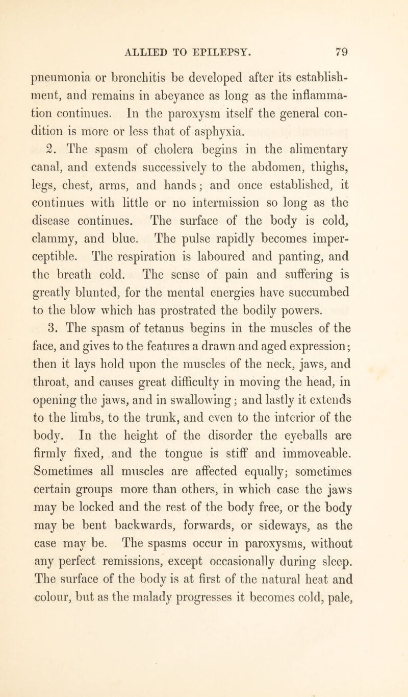 pneumonia or bronchitis be developed after its establish¬ ment, and remains in abeyance as long as the inflamma¬ tion continues. In the paroxysm itself the general con¬ dition is more or less that of asphyxia. 2. The spasm of cholera begins in the alimentary canal, and extends successively to the abdomen, thighs, legs, chest, arms, and hands; and once established, it continues with little or no intermission so long as the disease continues. The surface of the body is cold, clammy, and blue. The pulse rapidly becomes imper¬ ceptible. The respiration is laboured and panting, and the breath cold. The sense of pain and suffering is greatly blunted, for the mental energies have succumbed to the blow which has prostrated the bodily powers. 3. The spasm of tetanus begins in the muscles of the face, and gives to the features a drawn and aged expression; then it lays hold upon the muscles of the neck, jaws, and throat, and causes great difficulty in moving the head, in opening the jaws, and in swallowing; and lastly it extends to the limbs, to the trunk, and even to the interior of the body. In the height of the disorder the eyeballs are firmly fixed, and the tongue is stiff and immoveable. Sometimes all muscles are affected equally; sometimes certain groups more than others, in which case the jaws may be locked and the rest of the body free, or the body may be bent backwards, forwards, or sideways, as the case may be. The spasms occur in paroxysms, without any perfect remissions, except occasionally during sleep. The surface of the body is at first of the natural heat and colour, but as the malady progresses it becomes cold, pale,