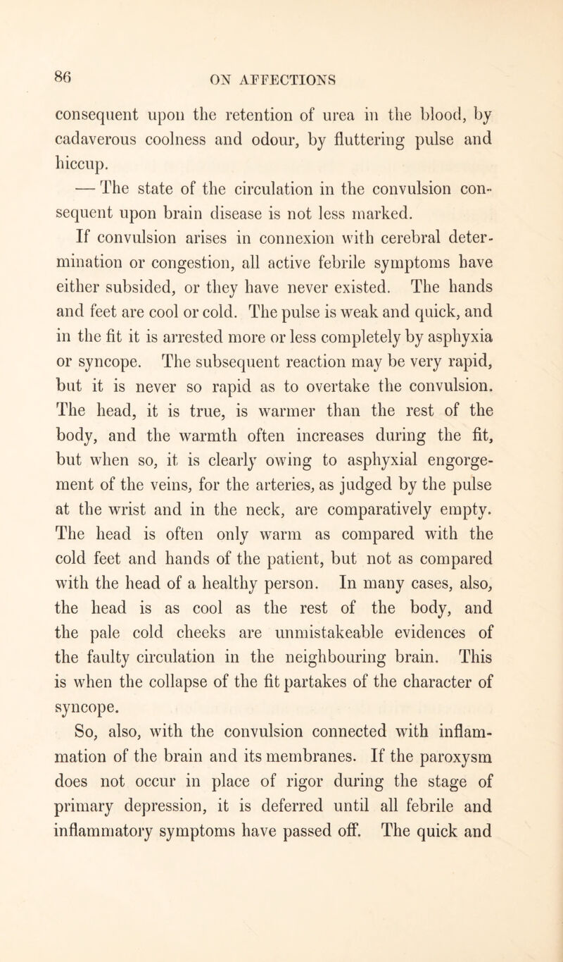 consequent upon the retention of urea in the blood, by cadaverous coolness and odour, by fluttering pulse and hiccup. — The state of the circulation in the convulsion con¬ sequent upon brain disease is not less marked. If convulsion arises in connexion with cerebral deter¬ mination or congestion, all active febrile symptoms have either subsided, or they have never existed. The hands and feet are cool or cold. The pulse is weak and quick, and in the fit it is arrested more or less completely by asphyxia or syncope. The subsequent reaction may be very rapid, but it is never so rapid as to overtake the convulsion. The head, it is true, is warmer than the rest of the body, and the warmth often increases during the fit, but when so, it is clearly owing to asphyxial engorge¬ ment of the veins, for the arteries, as judged by the pulse at the wrist and in the neck, are comparatively empty. The head is often only warm as compared with the cold feet and hands of the patient, but not as compared with the head of a healthy person. In many cases, also, the head is as cool as the rest of the body, and the pale cold cheeks are unmistakeable evidences of the faulty circulation in the neighbouring brain. This is when the collapse of the fit partakes of the character of syncope. So, also, with the convulsion connected with inflam¬ mation of the brain and its membranes. If the paroxysm does not occur in place of rigor during the stage of primary depression, it is deferred until all febrile and inflammatory symptoms have passed off. The quick and