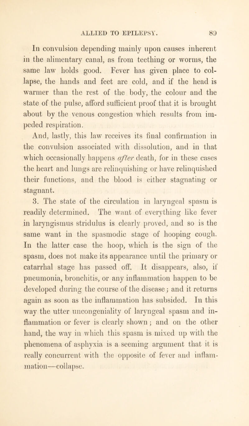 In convulsion depending mainly upon causes inherent in the alimentary canal, as from teething or worms, the same law holds good. Fever has given place to col¬ lapse, the hands and feet are cold, and if the head is warmer than the rest of the body, the colour and the state of the pulse, afford sufficient proof that it is brought about by the venous congestion which results from im¬ peded respiration. And, lastly, this law receives its final confirmation in the convulsion associated with dissolution, and in that which occasionally happens after death, for in these cases the heart and lungs are relinquishing or have relinquished their functions, and the blood is either stagnating or stagnant. 3. The state of the circulation in laryngeal spasm is readily determined. The want of everything like fever in laryngismus stridulus is clearly proved, and so is the same want in the spasmodic stage of hooping cough. In the latter case the hoop, which is the sign of the spasm, does not make its appearance until the primary or catarrhal stage has passed off. It disappears, also, if pneumonia, bronchitis, or any inflammation happen to be developed during the course of the disease; and it returns again as soon as the inflammation has subsided. In this way the utter uncongeniality of laryngeal spasm and in¬ flammation or fever is clearly shown; and on the other hand, the way in which this spasm is mixed up with the phenomena of asphyxia is a seeming argument that it is really concurrent with the opposite of fever and inflam¬ mation—collapse.