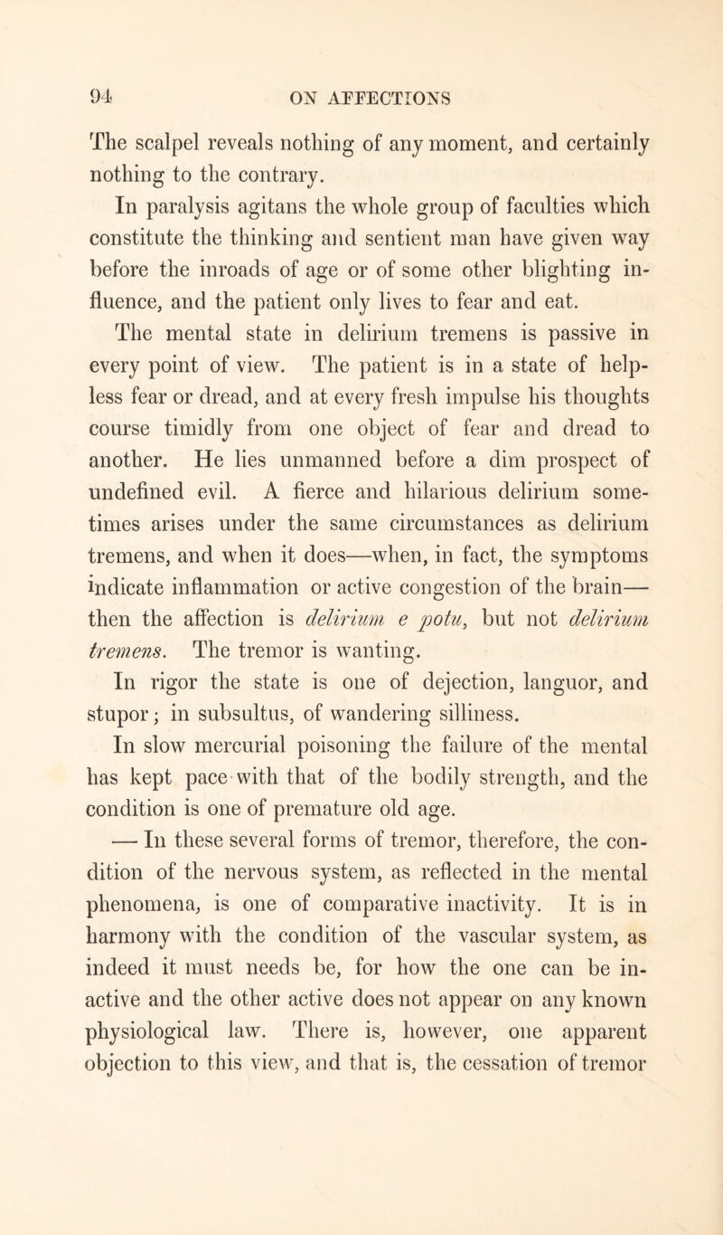 The scalpel reveals nothing of any moment, and certainly nothing to the contrary. In paralysis agitans the whole group of faculties which constitute the thinking and sentient man have given way before the inroads of age or of some other blighting in¬ fluence, and the patient only lives to fear and eat. The mental state in delirium tremens is passive in every point of view. The patient is in a state of help¬ less fear or dread, and at every fresh impulse his thoughts course timidly from one object of fear and dread to another. He lies unmanned before a dim prospect of undefined evil. A fierce and hilarious delirium some¬ times arises under the same circumstances as delirium tremens, and when it does—when, in fact, the symptoms indicate inflammation or active congestion of the brain— then the affection is delirium e potu, but not delirium tremens. The tremor is wanting. In rigor the state is one of dejection, languor, and stupor; in subsultus, of wandering silliness. In slow mercurial poisoning the failure of the mental has kept pace-with that of the bodily strength, and the condition is one of premature old age. — In these several forms of tremor, therefore, the con¬ dition of the nervous system, as reflected in the mental phenomena, is one of comparative inactivity. It is in harmony with the condition of the vascular system, as indeed it must needs be, for how the one can be in¬ active and the other active does not appear on any known physiological law. There is, however, one apparent objection to this view, and that is, the cessation of tremor