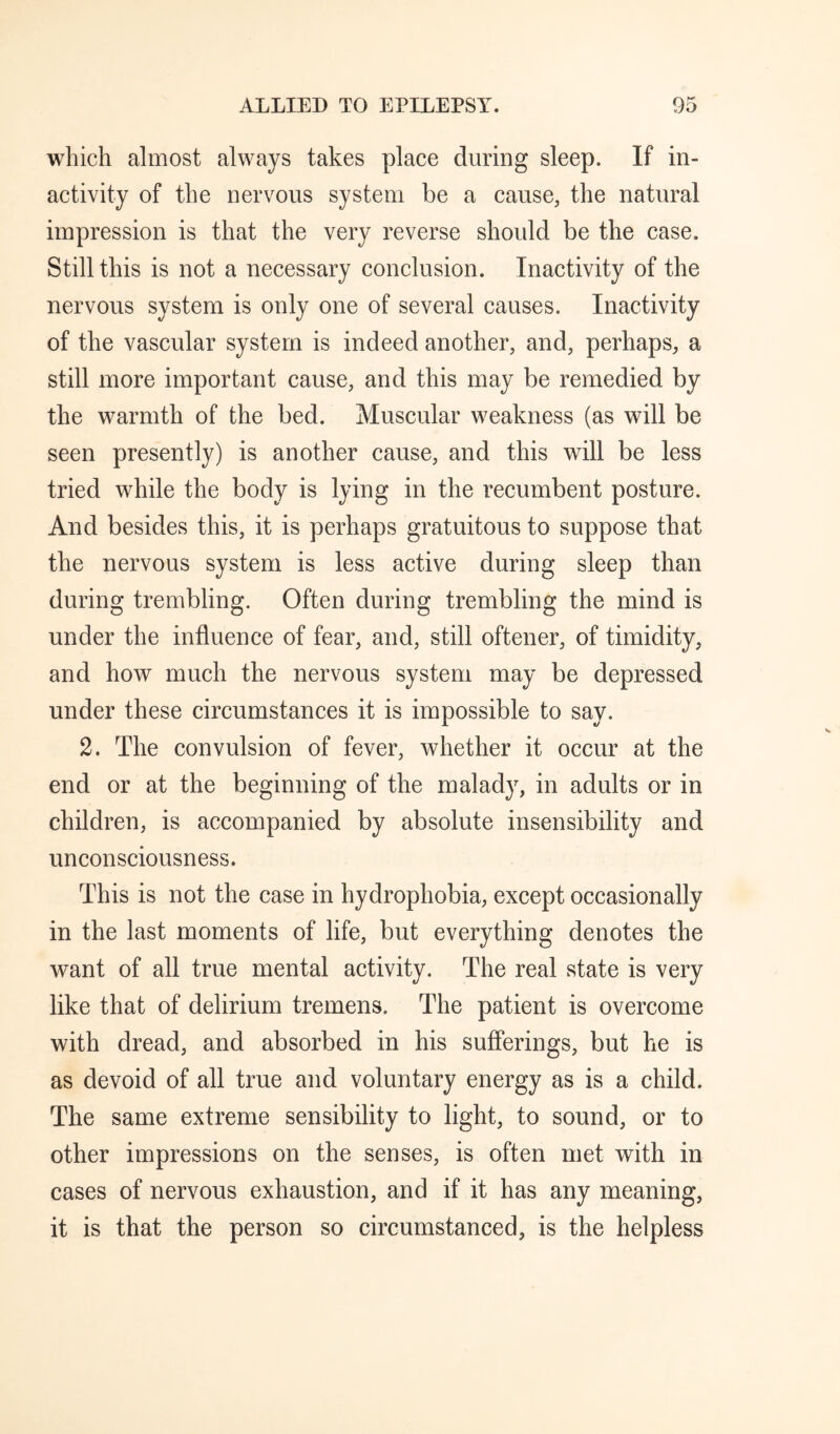 which almost always takes place during sleep. If in¬ activity of the nervous system be a cause, the natural impression is that the very reverse should be the case. Still this is not a necessary conclusion. Inactivity of the nervous system is only one of several causes. Inactivity of the vascular system is indeed another, and, perhaps, a still more important cause, and this may be remedied by the warmth of the bed. Muscular weakness (as will be seen presently) is another cause, and this will be less tried while the body is lying in the recumbent posture. And besides this, it is perhaps gratuitous to suppose that the nervous system is less active during sleep than during trembling. Often during trembling the mind is under the influence of fear, and, still oftener, of timidity, and how much the nervous system may be depressed under these circumstances it is impossible to say. 2. The convulsion of fever, whether it occur at the end or at the beginning of the malady, in adults or in children, is accompanied by absolute insensibility and unconsciousness. This is not the case in hydrophobia, except occasionally in the last moments of life, but everything denotes the want of all true mental activity. The real state is very like that of delirium tremens. The patient is overcome with dread, and absorbed in his sufferings, but he is as devoid of all true and voluntary energy as is a child. The same extreme sensibility to light, to sound, or to other impressions on the senses, is often met with in cases of nervous exhaustion, and if it has any meaning, it is that the person so circumstanced, is the helpless