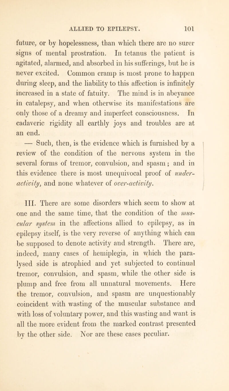 future, or by hopelessness, than which there are no surer signs of mental prostration. In tetanus the patient is agitated, alarmed, and absorbed in his sufferings, but he is never excited. Common cramp is most prone to happen during sleep, and the liability to this affection is infinitely increased in a state of fatuity. The mind is in abeyance in catalepsy, and when otherwise its manifestations are only those of a dreamy and imperfect consciousness. In cadaveric rigidity all earthly joys and troubles are at an end. — Such, then, is the evidence which is furnished by a review of the condition of the nervous system in the several forms of tremor, convulsion, and spasm; and in this evidence there is most unequivocal proof of under- activity, and none whatever of over-activity. III. There are some disorders which seem to show at one and the same time, that the condition of the mus¬ cular system in the affections allied to epilepsy, as in epilepsy itself, is the very reverse of anything which can be supposed to denote activity and strength. There are, indeed, many cases of hemiplegia, in which the para¬ lysed side is atrophied and yet subjected to continual tremor, convulsion, and spasm, while the other side is plump and free from all unnatural movements. Here the tremor, convulsion, and spasm are unquestionably coincident with wasting of the muscular substance and with loss of voluntary power, and this wasting and want is all the more evident from the marked contrast presented by the other side. Nor are these cases peculiar.