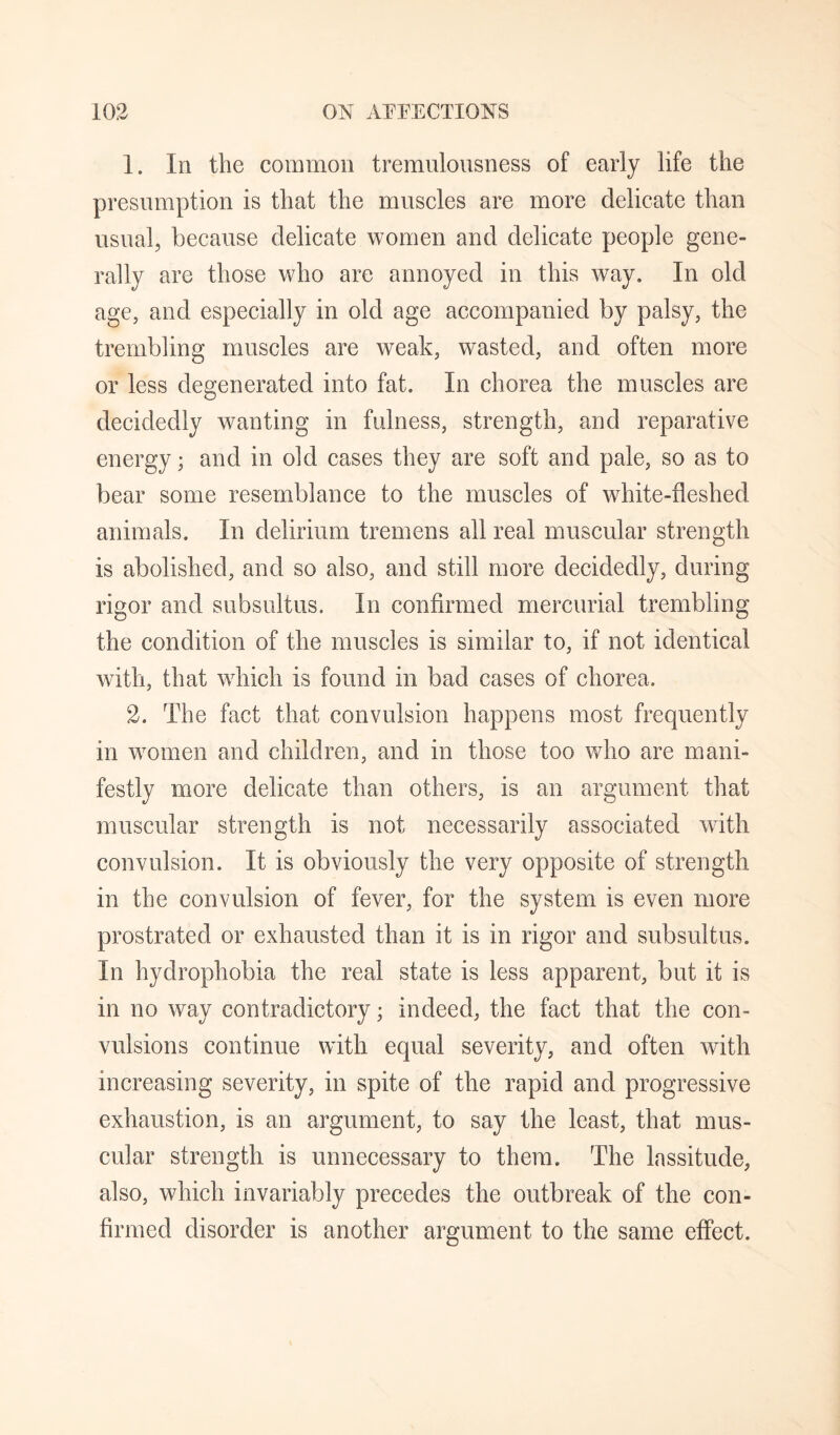 1. In the common tremulonsness of early life the presumption is that the muscles are more delicate than usual, because delicate women and delicate people gene¬ rally are those who are annoyed in this way. In old age, and especially in old age accompanied by palsy, the trembling muscles are weak, wasted, and often more or less degenerated into fat. In chorea the muscles are decidedly wanting in fulness, strength, and reparative energy; and in old cases they are soft and pale, so as to bear some resemblance to the muscles of white-fleshed animals. In delirium tremens all real muscular strength is abolished, and so also, and still more decidedly, during rigor and subsultus. In confirmed mercurial trembling the condition of the muscles is similar to, if not identical with, that which is found in bad cases of chorea. 2. The fact that convulsion happens most frequently in women and children, and in those too who are mani¬ festly more delicate than others, is an argument that muscular strength is not necessarily associated with convulsion. It is obviously the very opposite of strength in the convulsion of fever, for the system is even more prostrated or exhausted than it is in rigor and subsultus. In hydrophobia the real state is less apparent, but it is in no way contradictory; indeed, the fact that the con¬ vulsions continue with equal severity, and often with increasing severity, in spite of the rapid and progressive exhaustion, is an argument, to say the least, that mus¬ cular strength is unnecessary to them. The lassitude, also, which invariably precedes the outbreak of the con¬ firmed disorder is another argument to the same effect.