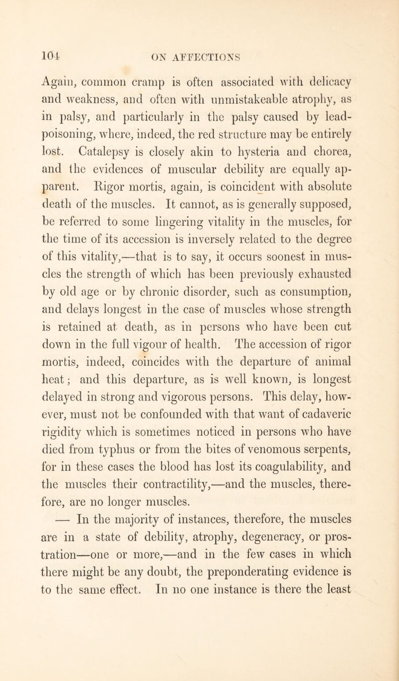 Again, common cramp is often associated with delicacy and weakness, and often with nnmistakeable atrophy, as in palsy, and particularly in the palsy caused by lead¬ poisoning, where, indeed, the red structure may be entirely lost. Catalepsy is closely akin to hysteria and chorea, and the evidences of muscular debility are equally ap¬ parent. Rigor mortis, again, is coincident with absolute death of the muscles. It cannot, as is generally supposed, be referred to some lingering vitality in the muscles, for the time of its accession is inversely related to the degree of this vitality,—that is to say, it occurs soonest in mus¬ cles the strength of which has been previously exhausted by old age or by chronic disorder, such as consumption, and delays longest in the case of muscles whose strength is retained at death, as in persons who have been cut down in the full vigour of health. The accession of rigor mortis, indeed, coincides with the departure of animal heat; and this departure, as is well known, is longest delayed in strong and vigorous persons. This delay, how¬ ever, must not be confounded with that want of cadaveric rigidity which is sometimes noticed in persons who have died from typhus or from the bites of venomous serpents, for in these cases the blood has lost its coagulability, and the muscles their contractility,—and the muscles, there¬ fore, are no longer muscles. — In the majority of instances, therefore, the muscles are in a state of debility, atrophy, degeneracy, or pros¬ tration—one or more,—and in the few cases in which there might be any doubt, the preponderating evidence is to the same effect. In no one instance is there the least