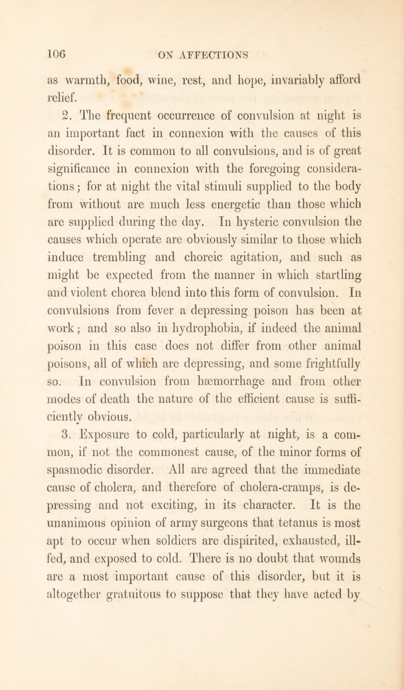 as warmth, food, wine, rest, and hope, invariably afford relief. 2. The frequent occurrence of convulsion at night is an important fact in connexion with the causes of this disorder. It is common to all convulsions, and is of great significance in connexion with the foregoing considera- tions; for at night the vital stimuli supplied to the body from without are much less energetic than those which are supplied during the day. In hysteric convulsion the causes which operate are obviously similar to those which induce trembling and choreic agitation, and such as might be expected from the manner in which startling and violent chorea blend into this form of convulsion. In convulsions from fever a depressing poison has been at work; and so also in hydrophobia, if indeed the animal poison in this case does not differ from other animal poisons, all of which are depressing, and some frightfully so. In convulsion from haemorrhage and from other modes of death the nature of the efficient cause is suffi¬ cient! v obvious. 3. Exposure to cold, particularly at night, is a com¬ mon, if not the commonest cause, of the minor forms of spasmodic disorder. All are agreed that the immediate cause of cholera, and therefore of cholera-cramps, is de¬ pressing and not exciting, in its character. It is the unanimous opinion of army surgeons that tetanus is most apt to occur when soldiers are dispirited, exhausted, ilE fed, and exposed to cold. There is no doubt that wounds are a most important cause of this disorder, but it is altogether gratuitous to suppose that they have acted by