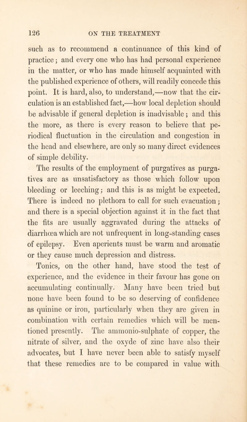 such as to recommend a continuance of this kind of practice; and every one who has had personal experience in the matter, or who has made himself acquainted with the published experience of others, will readily concede this point. It is hard, also, to understand,—now that the cir¬ culation is an established fact,—how local depletion should be advisable if general depletion is inadvisable; and this the more, as there is every reason to believe that pe¬ riodical fluctuation in the circulation and congestion in the head and elsewhere, are only so many direct evidences of simple debility. The results of the employment of purgatives as purga¬ tives are as unsatisfactory as those which follow upon bleeding or leeching; and this is as might be expected. There is indeed no plethora to call for such evacuation; and there is a special objection against it in the fact that the fits are usually aggravated during the attacks of diarrhoea which are not unfrequent in long-standing cases of epilepsy. Even aperients must be warm and aromatic or they cause much depression and distress. Tonics, on the other hand, have stood the test of experience, and the evidence in their favour has gone on accumulating continually. Many have been tried but none have been found to be so deserving of confidence as quinine or iron, particularly when they are given in combination v/ith certain remedies which will be men¬ tioned presently. The ammonio-sulphate of copper, the nitrate of silver, and the oxyde of zinc have also their advocates, but I have never been able to satisfy myself that these remedies are to be compared in value with