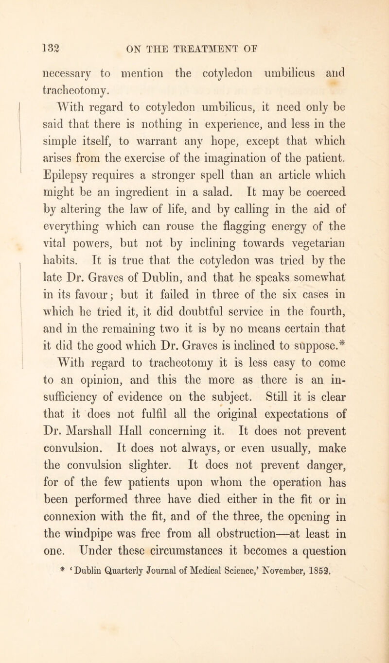 necessary to mention the cotyledon umbilicus and tracheotomy. With regard to cotyledon umbilicus, it need only be said that there is nothing in experience, and less in the simple itself, to warrant any hope, except that which arises from the exercise of the imagination of the patient. Epilepsy requires a stronger spell than an article which might be an ingredient in a salad. It may be coerced by altering the law of life, and by calling in the aid of everything which can rouse the flagging energy of the vital powers, but not by inclining towards vegetarian habits. It is true that the cotyledon was tried by the late Dr. Graves of Dublin, and that he speaks somewhat in its favour; but it failed in three of the six cases in which he tried it, it did doubtful service in the fourth, and in the remaining two it is by no means certain that it did the good which Dr. Graves is inclined to suppose.^ With regard to tracheotomy it is less easy to come to an opinion, and this the more as there is an in- sufflciency of evidence on the subject. Still it is clear that it does not fulfil all the original expectations of Dr. Marshall Hall concerning it. It does not prevent convulsion. It does not always^ or even usually, make the convulsion slighter. It does not prevent danger, for of the few patients upon whom the operation has been performed three have died either in the fit or in connexion with the fit, and of the three, the opening in the windpipe was free from all obstruction—at least in one. Under these circumstances it becomes a question * ‘Dublin Quarterly Journal of Medical Science,* November, 1853.