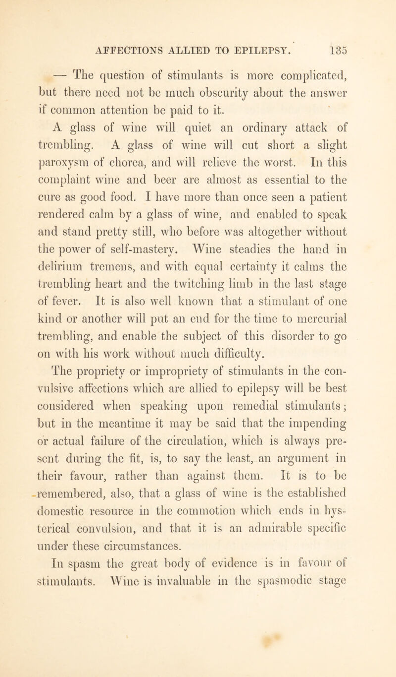 — The question of stimulants is more complicated, but there need not be much obscurity about the answer if common attention be paid to it. A glass of wine will quiet an ordinary attack of trembling. A glass of wine will cut short a slight paroxysm of chorea, and will relieve the worst. In this complaint wine and beer are almost as essential to the cure as good food. I have more than once seen a patient rendered calm by a glass of wine, and enabled to speak and stand pretty still, who before was altogether without the power of self-mastery. Wine steadies the hand in delirium tremens, and with equal certainty it calms the trembling heart and the twitching limb in the last stage of fever. It is also well known that a stimulant of one kind or another will put an end for the time to mercurial trembling, and enable the subject of this disorder to go on with his work without much difficulty. t/ The propriety or impropriety of stimulants in the con¬ vulsive affections which are allied to epilepsy will be best considered when speaking upon remedial stimulants; but in the meantime it may be said that the impending or actual failure of the circulation, which is always pre¬ sent during the fit, is, to say the least, an argument in their favour, rather than against them. It is to be remembered, also, that a glass of wine is the established domestic resource in the commotion which ends in hys¬ terical convulsion, and that it is an admirable specific under these circumstances. In spasm the great body of evidence is in favour of stimulants. Wine is invaluable in the spasmodic stage