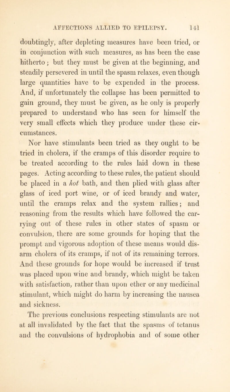 doiibtingly, after depleting measures have been tried, or in conjunction with such measures, as has been the case hitherto; but they must be given at the beginning, and steadily persevered in until the spasm relaxes, even though large quantities have to be expended in the process. And, if unfortunately the collapse has been permitted to gain ground, they must be given, as he only is properly prepared to understand who has seen for himself the very small effects which they produce under these cir¬ cumstances. Nor have stimulants been tried as they ought to be tried in cholera, if the cramps of this disorder require to be treated according to the rules laid down in these pages. Acting according to these rules, the patient should be placed in a hot bath, and then plied with glass after glass of iced port wine, or of iced brandy and water, until the cramps relax and the system rallies; and reasoning from the results which have followed the car¬ rying out of these rules in other states of spasm or convulsion, there are some grounds for hoping that the prompt and vigorous adoption of these means would dis¬ arm cholera of its cramps, if not of its remaining terrors. And these grounds for hope would be increased if trust was placed upon wine and brandy, which might be taken with satisfaction, rather than upon ether or any medicinal stimulant, which might do harm by increasing the nausea and sickness. The previous conclusions respecting stimulants are not at all invalidated by the fact that the spasms of tetanus and the convulsions of hydrophobia and of some other