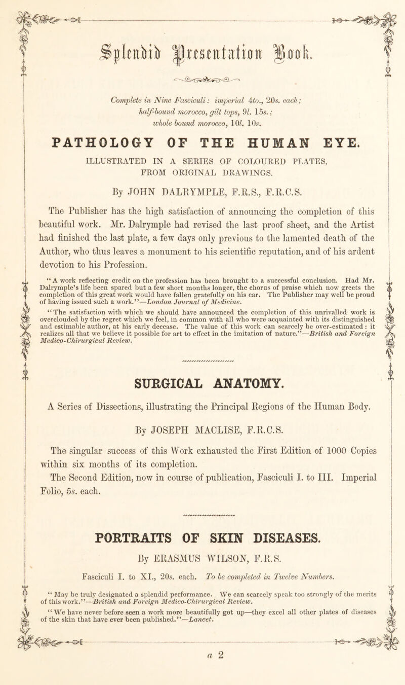 Complete in Nine Fasciculi: imperial Ato.j'His. each; half-hound morocco, gilt tops, 91. 15s.; whole hound morocco, lOZ. 10s. PATHOLOGY OF THE HUMAN EYE. ILLUSTRATED IN A SERIES OF COLOURED PLATES, FROM ORIGINAL DRAWINGS. By JOHN DALRYMPLE, F.R.S., F.R.C.S. The Publisher has the high satisfaction of announcing the completion of this beautiful work. Mr. Dalrymple had revised the last proof sheet, and the Artist had finished the last plate, a few days only previous to the lamented death of the Author, who thus leaves a monument to his scientific reputation, and of his ardent devotion to his Profession, “A work reflecting credit on the profession has been brought to a successful conclusion. Had Mr. Dalrymple’s life been spared but a few short months longer, the chorus of praise which now greets the completion of this great work would have fallen gratefully on his ear. The Publisher may well be proud of having issued such a work.”—London Journal of Medicine. “The satisfaction with which we should have announced the completion of this unrivalled work is overclouded by the regret which we feel, in common with all who were acquainted with its distinguished and estimable author, at his early decease. The value of this work can scarcely be over-estimated: it realizes all that we believe it possible for art to effect in the imitation of nature.”—British and Foreign Medico-Chirurgical Review, SURGICAL ANATOMY. A Series of Dissections, illustrating the Principal Regions of the Human Body. By JOSEPH MACLISE, F.R.C.S. The singular success of this Work exhausted the First Edition of 1000 Copies within six months of its completion. The Second Edition, now in course of publication. Fasciculi I. to IIL Imperial Folio, 5s. each. 0 PORTRAITS OF SKIN DISEASES. By ERASMUS WILSON, F.R.S. Fasciculi I. to XI., 20s. each. To he completed in Twelve Numbers. “ May be truly designated a splendid performance. We can scarcely speak too strongly of the merits of this work.”—British and Foreign Medico-Chirurgical Review. “We have never before seen a work more beautifully got up—they excel all other plates of diseases of the skin that have ever been published.”—Lancet. i) a 2
