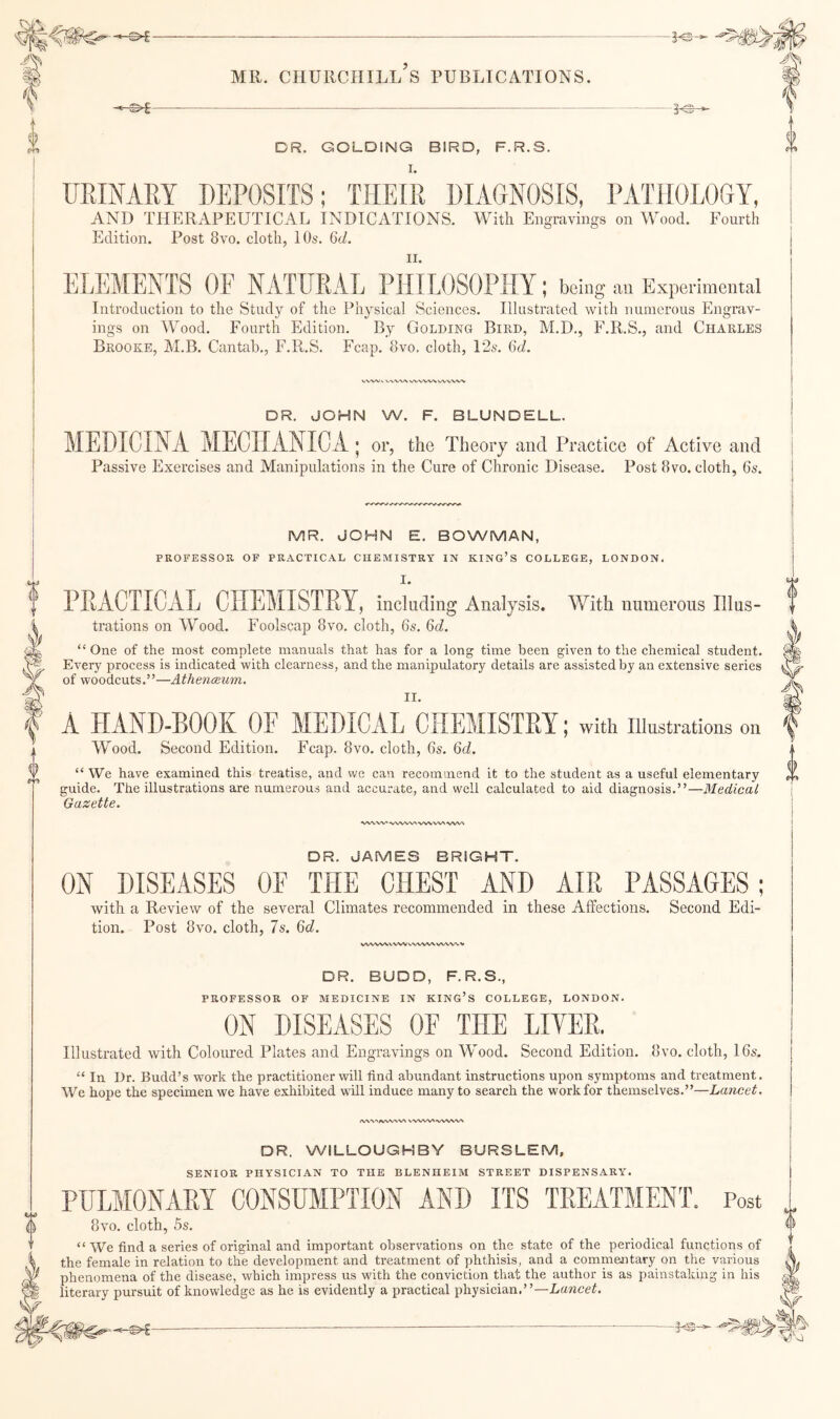 —5<s- DR. GOLDING BIRD, F.R.S. UEIMRY DEPOSITS; THEIR DIAGNOSIS, PATHOLOGY, AND THERAPEUTICAL INDICATIONS. With Eiisravinss on Wood. Fourth Edition. Post 8vo. cloth, 10s. 6d. II. ELEMENTS OF NATURAL PHILOSOPHY; being Experimental Introduction to the Study of the Physical Sciences. Illustrated with numerous Engrav¬ ings on Wood. Fourth Edition. By Golding Bird, M.D., F.R.S., and Charles Brooke, M.B. Cantab., F.R.S. Fcap. 8vo. cloth, 12s. GcL DR. JOHN W. F. BLUNDELL. MEDICINA MECnANIC.A.; or, the Theory and Practice of Active and Passive Exercises and Manipulations in the Cure of Chronic Disease. Post 8vo. cloth, 6s. MR. JOHN E. BOWMAN, PROFESSOR OF PRACTICAL CHEMISTRY IN KING’S COLLEGE, LONDON. I. PRACTICAL CHEMISTRY, including Analysis. With numerous Illus¬ trations on Wood. Foolscap 8vo. cloth, 6s. 6d. “ One of the most complete manuals that has for a long time been given to the chemical student. Every process is indicated with clearness, and the manipulatory details are assisted by an extensive series of woodcuts.”—Athenoium. II. A HAND-BOOK OF MEDICAL CHEMISTRY; with illustrations on Wood. Second Edition. Fcap. 8vo. cloth, 6s. %d. “ We have examined this treatise, and we can recommend it to the student as a useful elementary guide. The illustrations are numerous and accurate, and well calculated to aid diagnosis.”—Medical Gazette. WN.W'*wWW'-WVVNA DR. JAMES BRIGHT. ON DISEASES OF THE CHEST AND AIR PASSAGES; with a Review of the several Climates recommended in these Affections. Second Edi¬ tion. Post 8vo. cloth, 7s. Qd. VWW% \ VW WWVX WWW DR. BUDD, F.R.S., PROFESSOR OF MEDICINE IN KING’S COLLEGE, LONDON. ON DISEASES OF THE LIYER. Illustrated with Coloured Plates and Engravings on Wood. Second Edition. 8vo. cloth, 16s. “ In Dr. Budd’s work the practitioner will find abundant instructions upon symptoms and treatment. We hope the specimen we have exhibited wHl induce many to search the work for themselves.”—Lancet, »VW>/VWVV\ NVWW W/WW DR. WILLOUGHBY BURSLEM, SENIOR PHYSICIAN TO THE BLENHEIM STREET DISPENSARY. PULMONARY CONSUMPTION AND ITS TREATMENT. Post 8vo. cloth, 5s. “We find a series of original and important observations on the state of the periodical functions of the female in relation to the development and treatment of phthisis, and a commentary on the various phenomena of the disease, which impress us with the conviction that the author is as painstaking in his literary pursuit of knowledge as he is evidently a practical physician.”—Lancet. i) {} -€>£-