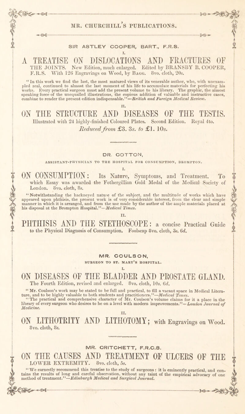 0 SiR ASTLEY COOPER, BART., F.R.S. A TREATISH ON DISLOCATIONS AND FRACTURES OF THE JOINTS. New Edition, much enlarged. Edited by BRANSBY B. COOPER, F.R.S. With 126 Engravings on Wood, by Bagg. 8vo. cloth, 2(E. “ In this work we find the last, the most matured views of its venerable author, who, with unexam¬ pled zeal, eontinued to almost the last moment of his life to accumulate materials for perfecting his works. Every practical surgeon must add the present volume to his library. The graphic, the almost speaking force of the unequalled illustrations, the copious addition of valuable and instructive cases, combine to render the present edition indispensable.”—British and Foreign Medical Preview. ON THE STRUCTURE AND ' DISEASES OF THE TESTIS. Illustrated with 24 highly-finished Coloured Plates. Second Edition. Royal 4to. Reduced from £3. 3a. to £l. 10a. DR. COTTON, ASSISTANT-PHYSICIAN TO THE HOSPITAL FOR CONSUMPTION, 3R0MPT0N. I. ON CONSUMPTION ! its Nature, Symptoms, and Treatment. To which Essay was awarded the Fothergillian Gold Medal of the Medical Society of “ Notwithstanding the hackneyed natuve of the subject, and the multitude of works which have appeared upon phthisis, the present w ork is of very considerable interest, from the clear and simple manner in which it is arranged, and from the use made by the author of the ample materials placed at his disposal at the Brompton Hospital.”—Medical Times. II. PHTHISIS AND THE STETHOSCOPE: a concise Practical Guide to the Physical Diagnosis of Consumption. Foolscap 8vo. cloth, 3s. 6c?. i) MR. COULSON, SURGEON TO ST. MARY’s HOSPITAL. I. ON DISEASES OF THE BLADDER AND PROSTATE GLAND. The Fourth Edition, revised and enlarged. 8vo. cloth, 10s. Qd. “ Mr. Coulson’s work may be stated to be full and practical, to fill a vacant space in Medical Litera¬ ture, and to be highly valuable to both students and practitioners.”—Medical Times. “ The practical and comprehensive character of Mr. Coulson’s volume claims for it a place in the library of every surgeon who desires to be on a level w'ith modern improvements.”—Lontiora Journal of Medicine. ON LITHOTRITY AND LITHOTOMY; with Engr aviugs on Wood. 8 VO. cloth, 8s. •WWW MR. CRITCHETT, F.R.C.S. ON THE CAUSES AND TREATMENT OF ULCERS OF THE LOWER EXTREMITY. 8to. cloth, 5s. “ We earnestly recommend this treatise to the study of surgeons : it is eminently practical, and con¬ tains the results of long and careful observation, without any taint of the empirical advocacy of one method of treatment.”—Edinburgh Medical and Surgical Journal. i) ---