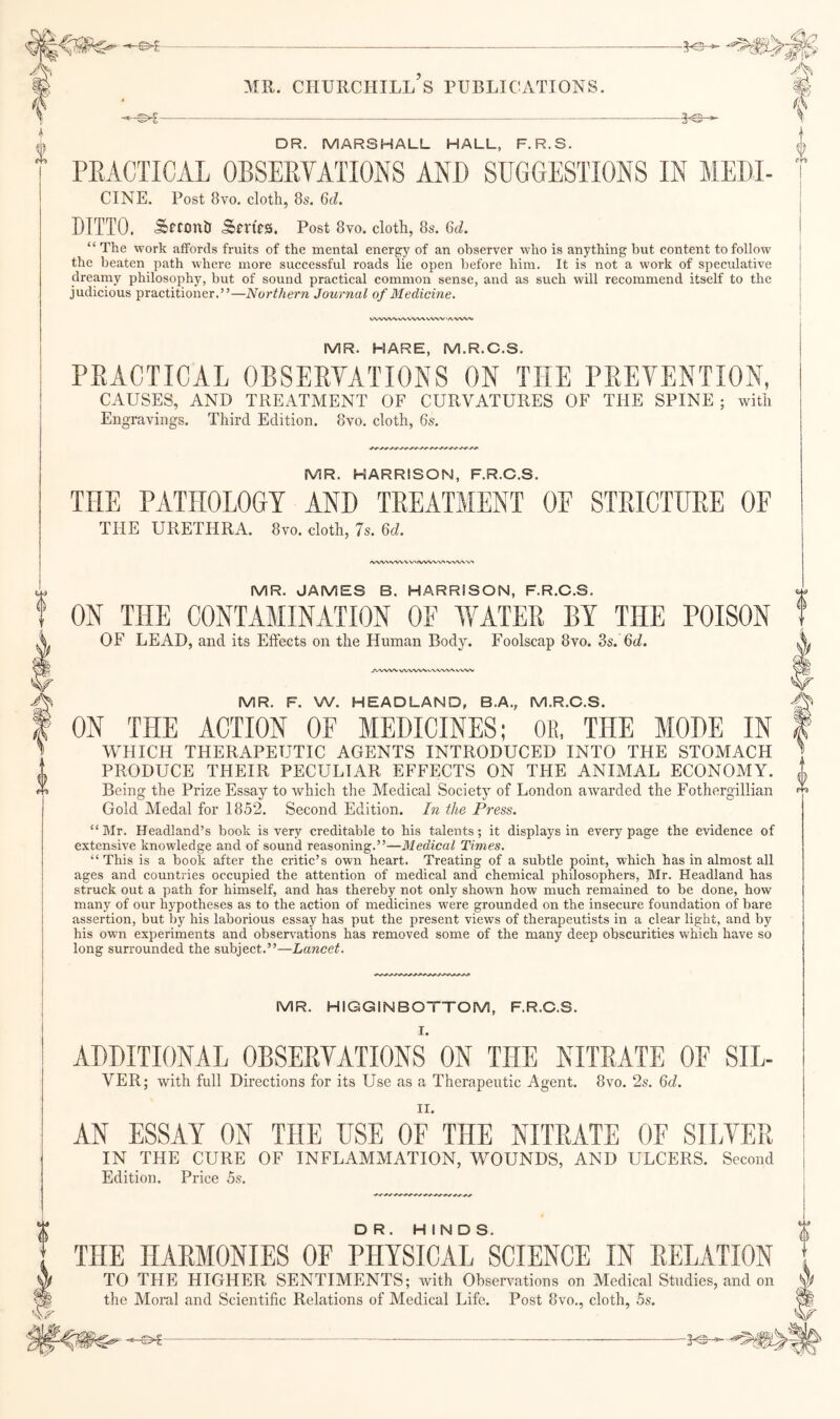 M'y t DR. MARSHALL HALL, F.R.S. i PEACTICAL OBSEEYATIONS ANP SUGGESTIONS IN MEBI- '[ CINE. Post 8vo. cloth, 8s. 6A DITTO. Sftonh SftRs. Post 8vo. cloth, 8s. 6(/. “ The work alfords fruits of the mental energy of an observer who is anything but content to follow the beaten path where more successful roads lie open before him. It is not a work of speculative dreainy philosophy, but of sound practical comnron sense, and as such will recommend itself to the judicious practitioner.”—Northern Journal of Medicine. WWW W VNA/X WXV > A.-VW»» I MR. HARE, M.R.C.S. PEACTICAL OBSEETATIONS ON THE PEEVENTION, ! CAUSES, AND TREATMENT OF CURVATURES OF THE SPINE; with I Engravings. Third Edition. 8vo. cloth, 6s. MR. HARRISON, F.R.C.S. THE PATHOLOGY AND TEEATMENT OF STEICTUEE OF THE URETHRA. 8vo. cloth, 7s. Qd. ^^W'X WW \Cl »vww> •WVX'W MR. JAMES B. HARRISON, F.R.C.S. ON THE CONTAMINATION OF WATEE BY THE POISON OF LEAD, and its Effects on the Human Body. Foolscap 8vo. 3s. 6(/. JWVW VVWW WWW WW MR. F. W. HEADLAND, B.A., M.R.C.S. ON THE ACTION OF MEDICINES; OR, THE MODE IN WHICH THERAPEUTIC AGENTS INTRODUCED INTO THE STOMACH PRODUCE THEIR PECULIAR EFFECTS ON THE ANIMAL ECONOMY. Being the Prize Essay to which the Medical Society of London awarded the Fothergillian Gold Medal for 1852. Second Edition. In the Press. “Mr. Headland’s book is very creditable to his talents; it displays in every page the evidence of extensive knowledge and of sound reasoning.”—Medical Times. “This is a book after the critic’s own heart. Treating of a subtle point, which has in almost all ages and countries occupied the attention of medical and chemical philosophers, Mr. Headland has struck out a path for himself, and has thereby not only shown how much remained to be done, how many of our hypotheses as to the action of medicines were grounded on the insecure foundation of bare assertion, but by his laborious essay has put the present views of therapeutists in a clear light, and by his own experiments and obsen^ations has removed some of the many deep obscurities which have so long surrounded the subject.”—Lancet. MR. HIGGINBOTTOM, F.R.C.S. I. ADDITIONAL OBSEEYATIONS ON THE NITEATE OF SIL- VER; with full Directions for its Use as a Therapeutic Agent. 8vo. 26-. Qd. II. AN ESSAY ON THE USE OF THE NITEATE OF SILYEE IN THE CURE OF INFLAMMATION, WOUNDS, AND ULCERS. Second Edition. Price bs. DR. HINDS. THE HAEMONIES OF PHYSICAL SCIENCE IN EELATION TO THE HIGHER SENTIMENTS; with Observations on Medical Studies, and on the Moral and Scientific Relations of Medical Life. Post 8vo., cloth, bs. - - - ---- I