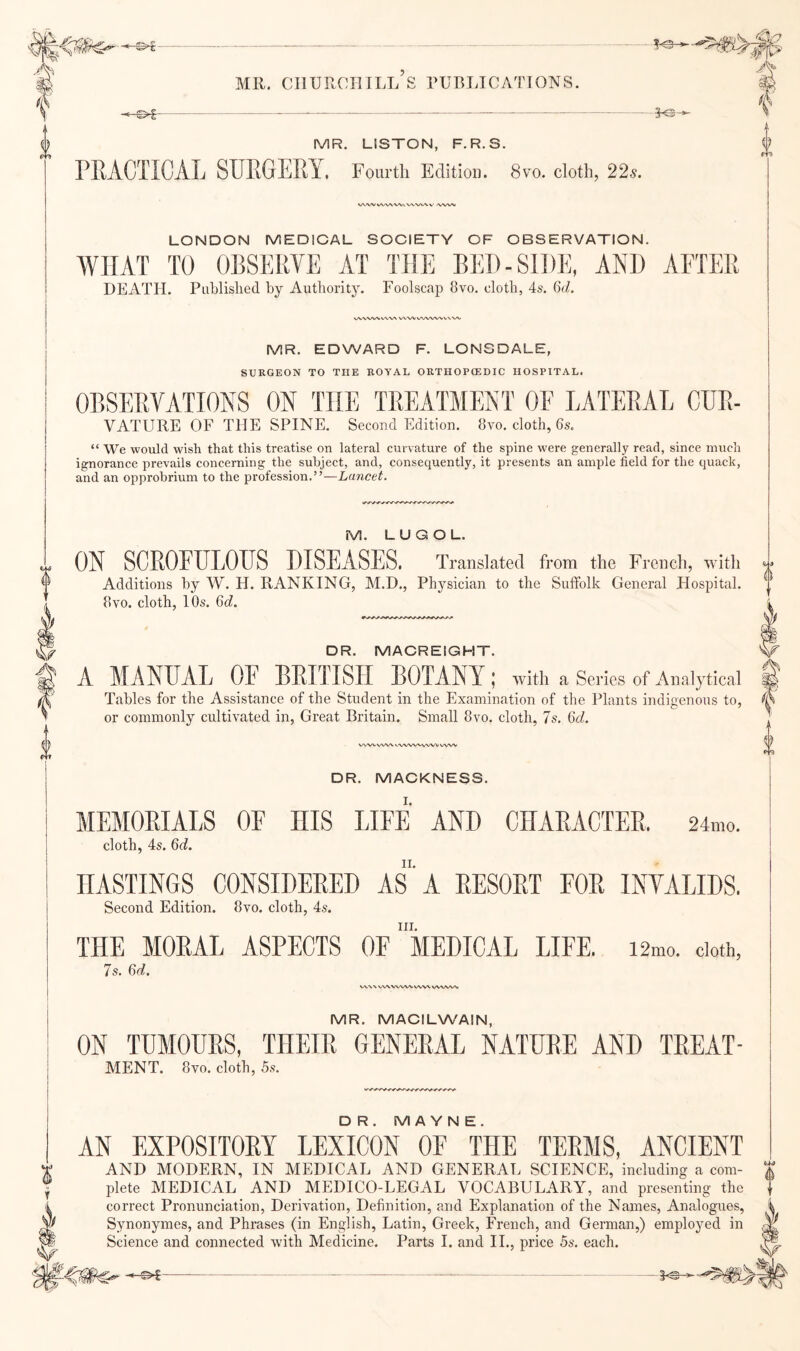 L W MR. CHURCHILL S PUBLICATIONS. MR. LISTON, F.R.S. PRACTICAL SURGERY. Fourth Edition. 8vo. cloth, 22s. WVVVVV^^/V^.VX'VWV |>/VW LONDON MEDIOAL SOCIETY OF OBSERVATION. WHAT TO OBSERVE AT THE BED-SIDE, AND AFTER DEATH. Published by Authority. Foolscap 8vo, cloth, 4s. 6d. VVWW\/W\ VXVVVVWW^VW MR. EDWARD F. LONSDALE, SURGEON TO THE ROYAL ORTHOPCEDIC HOSPITAL. OBSERVATIONS ON THE TREATMENT OF LATERAL CDR- VATURE OF THE SPINE. Second Edition. 8vo. cloth, 6s, “ We would wish that this treatise on lateral curvature of the spine were generally read, since much ignorance prevails concerning the subject, and, consequently, it presents an ample field for the tjuack, and an opprobrium to the profession.”—Lancet, M. L U G O L. ON SCROEULOUS DISEASES. Translated from the French, with Additions by W. H. RANKING, M.D., Physician to the Suffolk General Hospital. 8 VO. cloth, 10s. 6d. DR. MACREIGHT. A MANUAL OE BRITISH BOTANY ,* with a Series of Analytical Tables for the Assistance of the Student in the Examination of the Plants indigenous to, or commonly cultivated in. Great Britain, Small 8vo. cloth, 7s, 6d. VN.'WVWV ^■VVW^.VVV^^ DR. MACKNESS. MEMORIALS OF HIS LIFE AND CHARACTER. 24mo. cloth, 4s. 6d. HASTINGS CONSIDERED AS A RESORT FOR INVALIDS. Second Edition. 8vo. cloth, 4s. III. THE MORAL ASPECTS OF MEDICAL LIFE. 12mo. cloth, 7s. 6d. WN VWV VWWWVX WVA.AA. MR. MACILWAIN, ON TUMOURS, THEIR GENERAL NATURE AND TREAT- MENT. 8vo. cloth, 5s. DR. M A YN E. AN EXPOSITORY LEXICON OF THE TERMS, ANCIENT AND MODERN, IN MEDICAL AND GENERAL SCIENCE, including a com- plete MEDICAL AND MEDICO-LEGAL VOCABULARY, and presenting the correct Pronunciation, Derivation, Definition, and Explanation of the Names, Analogues, Synonymes, and Phrases (in English, Latin, Greek, French, and German,) emplojmd in Science and connected with Medicine. Parts 1. and II., price 5s. each. 4 ^1 _