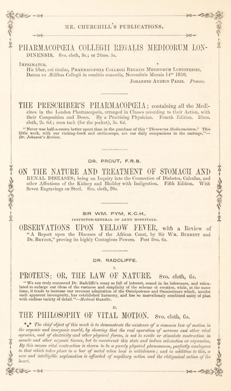 2^-*’5^ MR. CHURCHILL S PUBLICATIONS. DINENSIS. 8vo. cloth, 9s.; or 24mo. 5s. Imprimatuk. Hie liber, ciii titulus, Pharmacopogia Collbgii Regalis Medicorum Lordinensis. Datum ex iEdibus Collegii in comitiis censoriis, Noveinbris Mensis IP 1850. Johannes Ayrton Paris. Freeses. cines in the London Pharmacopoeia, arranged in Classes according to their Action, with their Composition and Doses. By a Practising Physician. Fourth Edition. 82mo. cloth, 2s. ; roan tuck (for the pocket), 3s. 6d. “ Never was half-a-crown better spent than in the purchase of this ‘ Thesaurus Medicajninum,’ This little work, with our visiting-book and stethoscope, are our daily companions in the carriage.”— Dr. Johnson’’s Review. DR. PROUT, F. R.S. ON THE NATURE AND TREATMENT OE STOMACH AND RENAL DISEASES; being an Inquiry into the Connection of Diabetes, Calculus, and other Affections of the Kidney and Bladder with Indigestion. Fifth Edition. With Seven Engravings on Steel. 8vo. cloth, 20s. SIR WM. PYM, K.C.H., inspectok-general of army hospitals. “A Report upon the Diseases of the African Coast, by Sir Wm. Burnett and Dr. Bryson,” proving its highly Contagious Powers. Post 8vo. 6s. DR. RADCLIFFE. I. PROTEUS; OR, THE LAW OF NATURE. Syo. doth, 6*. “ We can truly commend Dr. Radcliffe’s essay as full of interest, sound in its inferences, and calcu¬ lated to enlarge our ideas of the vastness and simplicity of the scheme of creation, while, at the same time, it tends to increase our reverent admiration of the Omnipotence and Omniscience which, amidst such apparent incongruity, has established harmony, and has so marvellously combined unity of plan with endless variety of detail.”—Medical Gazette. II. THE PHILOSOPHY OE TITAL MOTION. 8vo. doth, 6«. *** The chief object of this work is to demonstrate the existence of a common law of motion in the organic and inorganic ivorld, by showing that the real operation of nervous and other vital agencies, and of electricity and other physical forces, is not to excite or stimidate contraction in muscle and other organic tissites, hot to counteract this state and induce relaxation or expansion. By this means vital contraction is shown to he a jmrely physical phenomenon, perfectly analogous to that xvhich takes place in a bar of metal ^vhen heat is ivithdrawn; and in addition to this, a neiv and mtelligible explanation is afforded of capillary action and the rhthymical action of the heart.