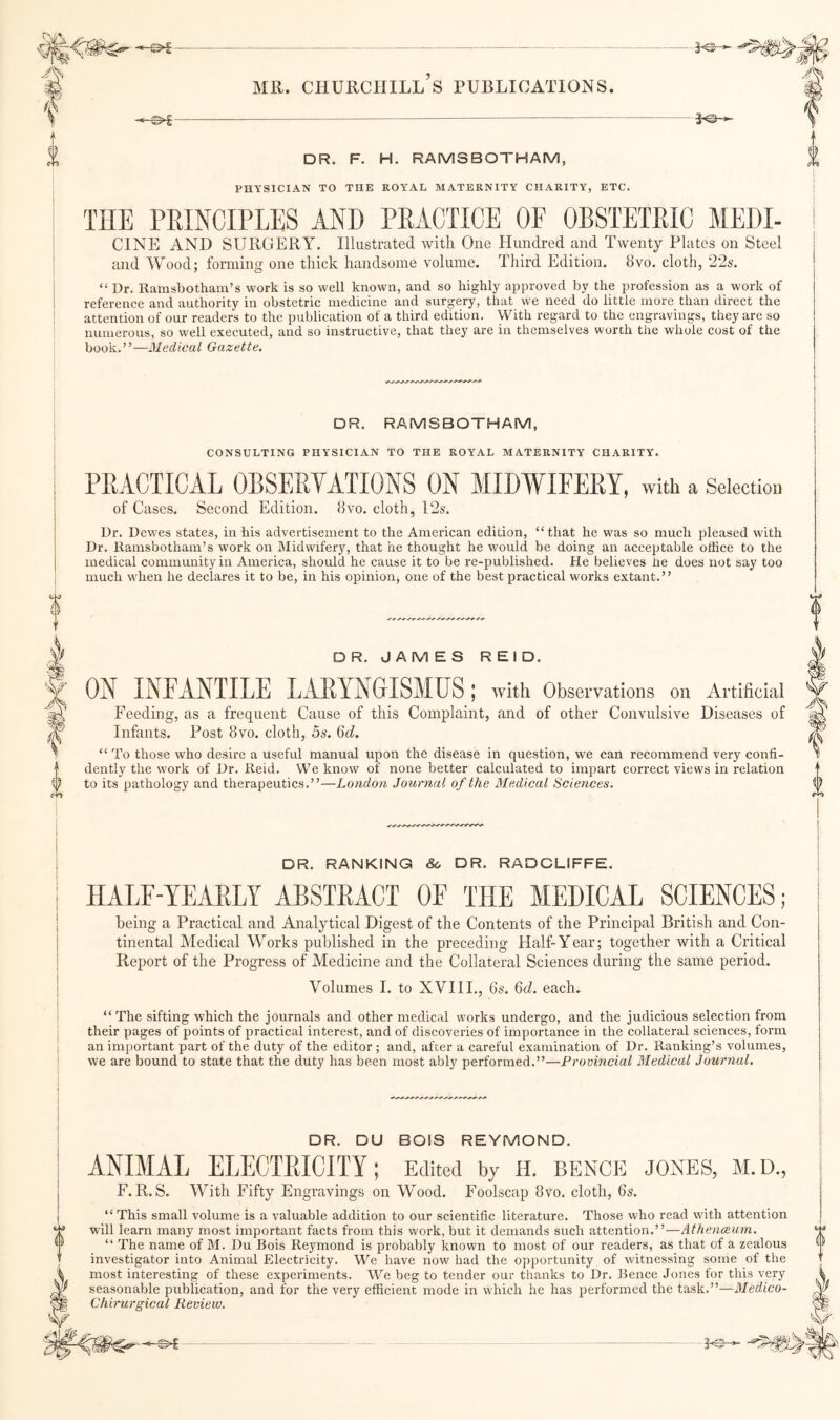 ^-^ DR. F. H. RAMSBOTHAM, PHYSICIAN TO THE ROYAL MATERNITY CHARITY, ETC. THE PEINCIPLES AND PRACTICE OF OBSTETRIC MEDI- CINE AND SURGERY. Illustrated ivitli One Hundred and Twenty Plates on Steel and Wood; forming one thick handsome volume. Third Edition. 8vo. cloth, 22s. “ Dr. Ramsbotham’s work is so well known, and so highly approved by the profession as a work of reference and authority in obstetrie medicine and surgery, that we need do little more than direct the attention of our readers to the publication of a third edition. With regard to the engravings, they are so numerous, so well executed, and so instructive, that they are in themselves worth the whole cost of the book.”—Medical Gazette, DR. RAMSBOTHAM, CONSULTING PHYSICIAN TO THE ROYAL MATERNITY CHARITY. PRACTICAL OBSERVATIONS ON MIDWIFERY, with a Selection of Cases. Second Edition. 8vo. cloth, 12s. Dr. Dewes states, in his advertisement to the American edition, “that he was so much pleased with Dr. llamsbotham’s work on IMidwifery, that he thought he would be doing an acceptable office to the medical community in America, should he cause it to be re-published. He believes he does not say too much when he declares it to be, in his opinion, one of the best practical works extant.” DR. JAMES REID. ON INFANTILE LARYNGISMUS ; with Observations on Artificial Feeding, as a frequent Cause of this Complaint, and of other Convulsive Diseases of Infants. Post 8vo. cloth, 5s. Qd. “ To those who desire a useful manual upon the disease in question, we can recommend very confi¬ dently the work of Dr. Reid. We know of none better calculated to impart correct views in relation to its pathology and therapeutics.”—London Journal of the Medical Sciences, DR. RANKING 8o DR. RADCLIFFE. HALF-YEARLY ABSTRACT OF THE MEDICAL SCIENCES; being a Practical and Analytical Digest of the Contents of the Principal British and Con¬ tinental Medical Works published in the preceding Half-Year; together with a Critical Report of the Progress of Medicine and the Collateral Sciences during the same period. Volumes I. to XVIII., 6s. 6(i. each. “The sifting which the journals and other medic.al works undergo, and the judicious selection from their pages of points of practical interest, and of discoveries of importance in the collateral sciences, form an important part of the duty of the editor ; and, after a careful examination of Dr. Ranking’s volumes, we are bound to state that the duty has been most ably performed.”—Provincial Medical Journal. DR. DU BOIS REYMOND. ANIMAL ELECTRICITY; Edited by h. hence jones, m.d., F. R. S. With Fifty Engravings on Wood. Foolscap 8vo. cloth, 6s. “This small volume is a valuable addition to our scientific literature. Those who read with attention will learn many most important facts from this work, but it demands such attention.”—Athenceum. “ The name of M. Du Bois Reymond is probably known to most of our readers, as that of a zealous investigator into Animal Electricity. We have now had the opportunity of witnessing some of the most interesting of these experiments. We beg to tender our thanks to Dr. Bence Jones for this very seasonable publication, and for the very efficient mode in which he has performed the task.”—Medico- Chirurgical Review.