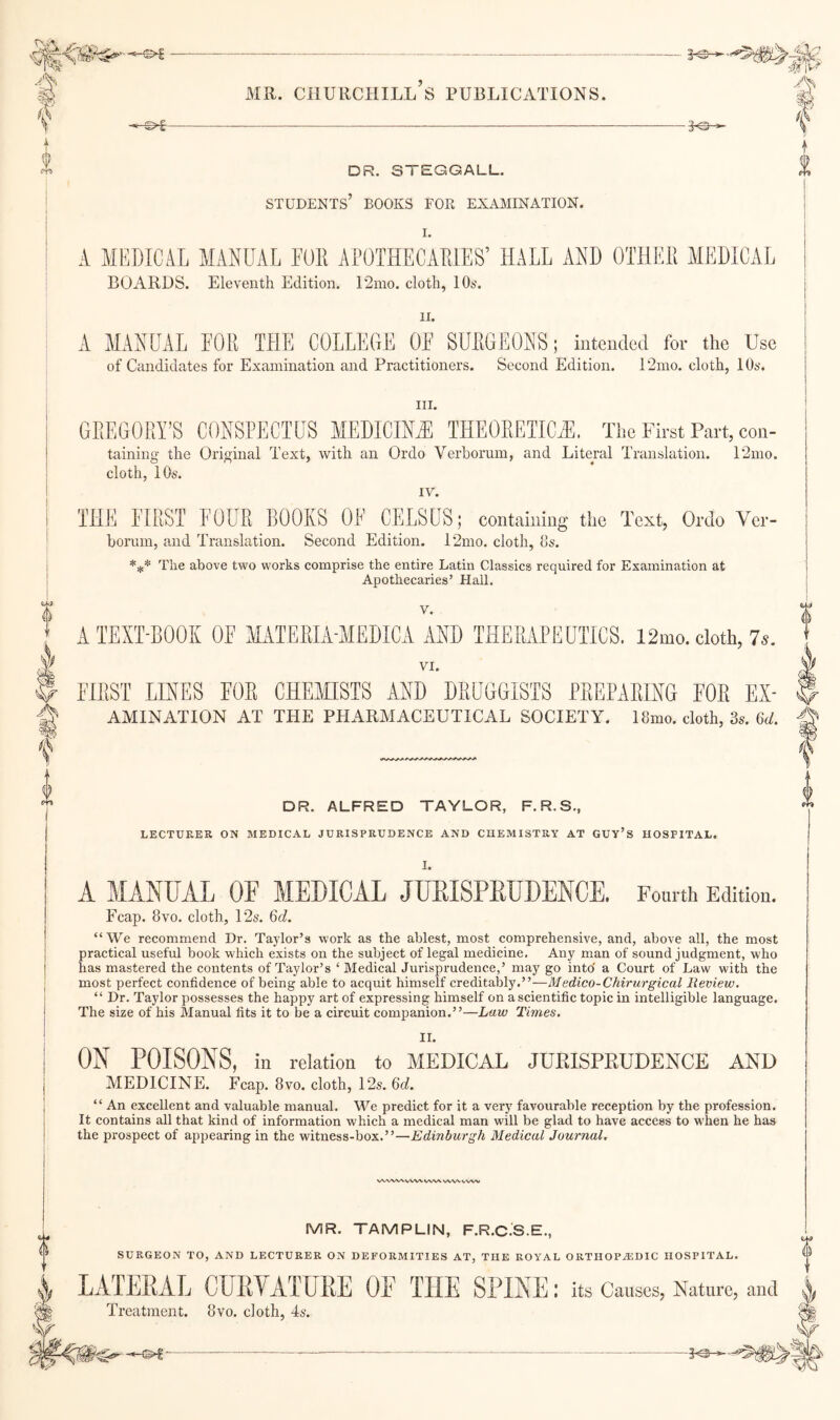 3^ DR. STEGGALL, students’ books for examination. I. A MEDICAL MANUAL FOE APOTHECAEIES’ HALL AND OTHEE MEDICAL BOARDS. Eleventh Edition. 12ino. cloth, 10s. II. A MANUAL I'OK THE COLLEGE OF SDEGEONS; inteudcd for the Use of Candidates for Examination and Practitioners. Second Edition. 12mo. cloth, 10s. III. GREGORY’S CONSPECTUS MEDICINA THE0EEIIC.E. The First Part, con- taining the Original Text, with an Ordo Verborum, and Literal Translation. 12mo. cloth, 10s. IV. THE FIRST FOUE BOOKS OF CELSUS; containing the Text, Ordo Vei- boruin, and Translation. Second Edition. l2ino. cloth, 8s. The above two works comprise the entire Latin Classics required for Examination at Apothecaries’ Hall. V. A TEXT-BOOK OF MATEEIA-MEDICA AND THERAPEUTICS. 12mo. cloth, 7^. VI. FIRST LINES FOE CHEMISTS AND DEUOOISTS PREPARING FOE Ex¬ amination AT THE PHARMACEUTICAL SOCIETY. 18mo. cloth, 3s. 6d. DR. ALFRED TAYLOR, F.R.S., LECTURER ON MEDICAL JURISPRUDENCE AND CHEMISTRY AT GUY’S HOSPITAL. I. A MANUAL OF MEDICAL JURISPRUDENCE. Fourth Edition. Fcap. 8VO. cloth, 12s. 6d. “We recommend Dr. Taylor’s work as the ablest, most comprehensive, and, above all, the most practical useful book which exists on the subject of legal medicine. Any man of sound judgment, who has mastered the contents of Taylor’s ‘Medical Jurisprudence,’ may go into a Court of Law with the most perfect confidence of being able to acquit himself creditably.”—Medico-Chirurgical Review. “ Dr. Taylor possesses the happy art of expressing himself on a scientific topic in intelligible language. The size of his Manual fits it to be a circuit companion.”—Law Times. II. ON POISONS, in relation to MEDICAL JURISPRUDENCE AND MEDICINE. Fcap. 8vo. cloth, 12s. Qd. “ An excellent and valuable manual. We predict for it a very favourable reception by the profession. It contains all that kind of information which a medical man will be glad to have access to when he has the prospect of appearing in the witness-box.”—Edinburgh Medical Journal, X/WWX VWV WW WW vvw MR. TAMPLIN, F.R.C.S.E., SURGEON TO, AND LECTURER ON DEFORMITIES AT, THE ROYAL ORTIIOPAiDIC HOSPITAL. LATERAL CURVATURE OF THE SPINE: its Causes, Nature, and Treatment. 8vo. cloth, 4s.