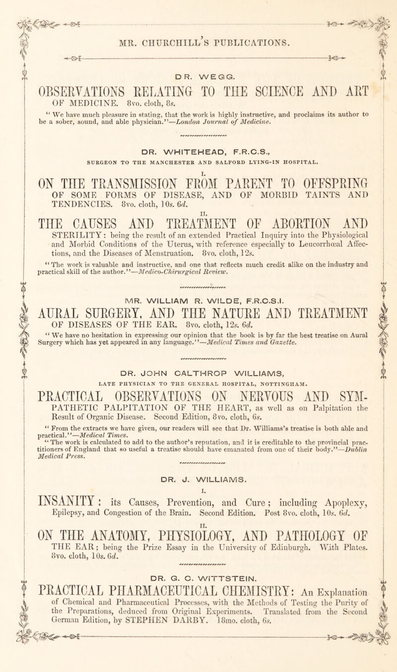 3^ DR, WEGG. OBSERVATIONS REBATING TO THE SCIENCE AND ART OF MEDICINE. 8vo. cloth, 8s. “ We have much pleasure in stating, that the work is highly instructive, and proclaims its author to be a sober, sound, and able physician.”—London Journal of Medicine. DR. WHITEHEAD, F.R.C.S., SURGEON TO THE MANCHESTER AND SALFORD LYING-IN HOSPITAL. ON THE TRANSMISSION FROM PARENT TO OFFSPRING OF SOME FORMS OF DISEASE, AND OF MORBID TAINTS AND TENDENCIES. 8vo. cloth, 10s. 6d. THE CAUSES AND TREATMENT OF ABORTION AND STERILITY: being the result of an extended Practical Inquiry into the Physiological and Morbid Conditions of the Uterus, -with reference especially to Leucorrhceal Affec¬ tions, and the Diseases of Menstruation. 8vo. cloth, 12s. “The work is valuable and instructive, and one that reflects much credit alike on the industry and practical skill of the author.”—Medico-CMrurgical Review. MR. WILLIAM R. WILDE, F.R.C.S.I. AURAL SURGERY, AND THE NATURE AND TREATMENT OF DISEASES OF THE EAR. 8vo. cloth, 12s. M. “ We have no hesitation in expressing our opinion that the book is by far the best treatise on Aural Surgery which has yet appeared in any language.”—Medical Times and Gazette. DR. JOHN CALTHROP WILLIAMS, LATE PHYSICIAN TO THE GENERAL HOSPITAL, NOTTINGHAM. PRACTICAL OBSERVATIONS ON NERVOUS AND Sym¬ pathetic PALPITATION OF THE HEART, as well as on Palpitation the Result of Organic Disease. Second Edition, 8vo. cloth, 6s. “ From the extracts we have given, our readers will see that Dr. Williams’s treatise is both able and practical.”—Medical Times, “ The work is calculated to add to the author’s reputation, and it is creditable to the provincial prac¬ titioners of England that so useful a treatise should have emanated from one of their body.”—Dublin Medical Press. DR. J. WILLIAMS. I. INSANITY ! its Causes, Prevention, and Cure; including Apoplexy, Epilepsy, and Congestion of the Brain. Second Edition. Post 8vo. cloth, 10s. 6d. ON THE ANATOMY, PHYSIOLOGY, AND PATHOLOGY OF THE EAR; being the Prize Essay in the University of Edinburgh. With Plates. 8vo. cloth, 10s. 6d. a DR. Q. C. WITTSTEIN. PRACTICAL PHARMACEUTICAL CHEMISTRY: Au Explanation of Chemical and Pharmaceutical Processes, with the Methods of Testing tlie Purity of r the Preparations, deduced from Original Experiments. Translated from the Second German Edition, by STEPHEN DARBY. 18mo. cloth, 6s.