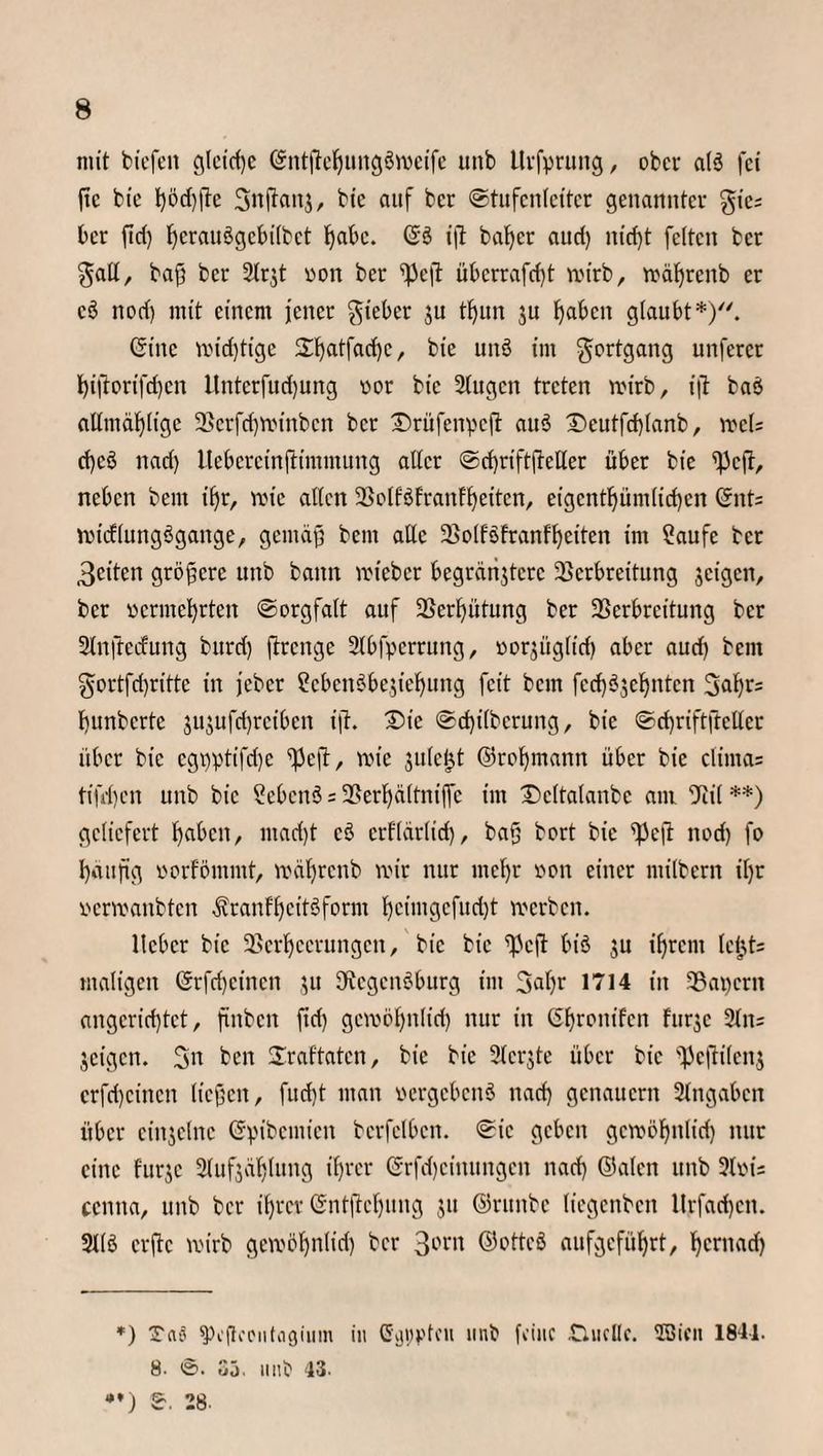 mit tiefen gleiche ©ntjtehungäroeife unb Urfpruitg, ober als fei ftc bie t)öd)|te Snftaitj, bie auf ber Stufenleiter genannter %ic: ber ftd) hctauSgcbilbct habe. ©ö ift bafjer aud) nicf)t feiten ber galt, bafj ber 9lr$t von ber ^c|t überrafd?t roirb, rodhrettb er c$ nod) mit einem jener lieber $u tfyun ju ^aben glaubt*). (Sitte roid)tige 2:^atfad)cr bie unö im Fortgang unferct i)i|torifd)cn llnterfudjung nor bie 9lugctt treten roirb, ijt baö allmäf)ltge Verfchrotnbcn bet £>rüfenycfl au$ Dcutfd)(anb, rocU d)cö nad) Itebereinftimmung aller ©dhriftfteller über bie fj3cft, neben beut ihr, rote allen Volfötranfheitcn, eigentl)ünt(id)en ©nt= roicflungSgange, gemäß bent alle Volfofranfheiten int Saufe ber 3citen größere unb bann roteber begründete Verbreitung jeigett, ber »erntehrten Sorgfalt auf Vergütung ber Verbreitung ber 9lnjtecfung burd) ftrenge 2lbfperrung, oorjügltd) aber aud) bent gortfd)ritte in jeber ScbenSbejieljung feit bem fed)ö$ehnten 3^r= hunberte jujufrijrcibcn ijt. £>te ©d)ilberung, bie Sd)riftftcllcr über bie egt)ptifd)e ^Jeft, roic jule^t ©rohmann über bie clinta= tifd)en unb bie SebcttS = Verbjältniffc im Dcltalanbe am Vil **) geliefert haben, ntad)t cö erfldrlid), baß bort bie ^cjl nod) fo häufig »orfömmt, rodbrettb roir nur mcl)r »on einer ntilbern il)r verroanbten $ranfheit$fornt b)eimgefucl)t roerben. lieber bie Verheerungen, bie bie fßcjt biö ju ihrem lcb,t= maligen (Srfd)einen ju SJtcgcnSburg im 2>ahr 1714 in Vat)crn angcrid)tct, jtnbcn ftd) gcroöhnliri) nur in (Shrontfcn fttrje 9ltt= jetgett. 3n ben ©rattaten, bie bie Siebte über bie ^ejtilenj erfd)ctncn ließen, fud)t man vergebend ttad) genauem Angaben über einzelne ©vibcmteit bcrfelbctt. ©ic geben gcroöFjitlid) nur eine furje 2lufjdljlutig ihrer @rfd)cittttitgen nad) ©alen uttb 3t»is ccnita, unb ber ihrer ©ntftchung ju ©ntttbe liegenbett ltrfadjcn. 911$ crjtc roirb geroöhnlid) ber 30rn ©otteS aufgeführt, herttad) *) Tao fPeftocutafjiiim in ©tjpptcn mit feine £liicllc. Sßicti 1841. 8. ©. 35. 1111$ 13. •*) S. 28.