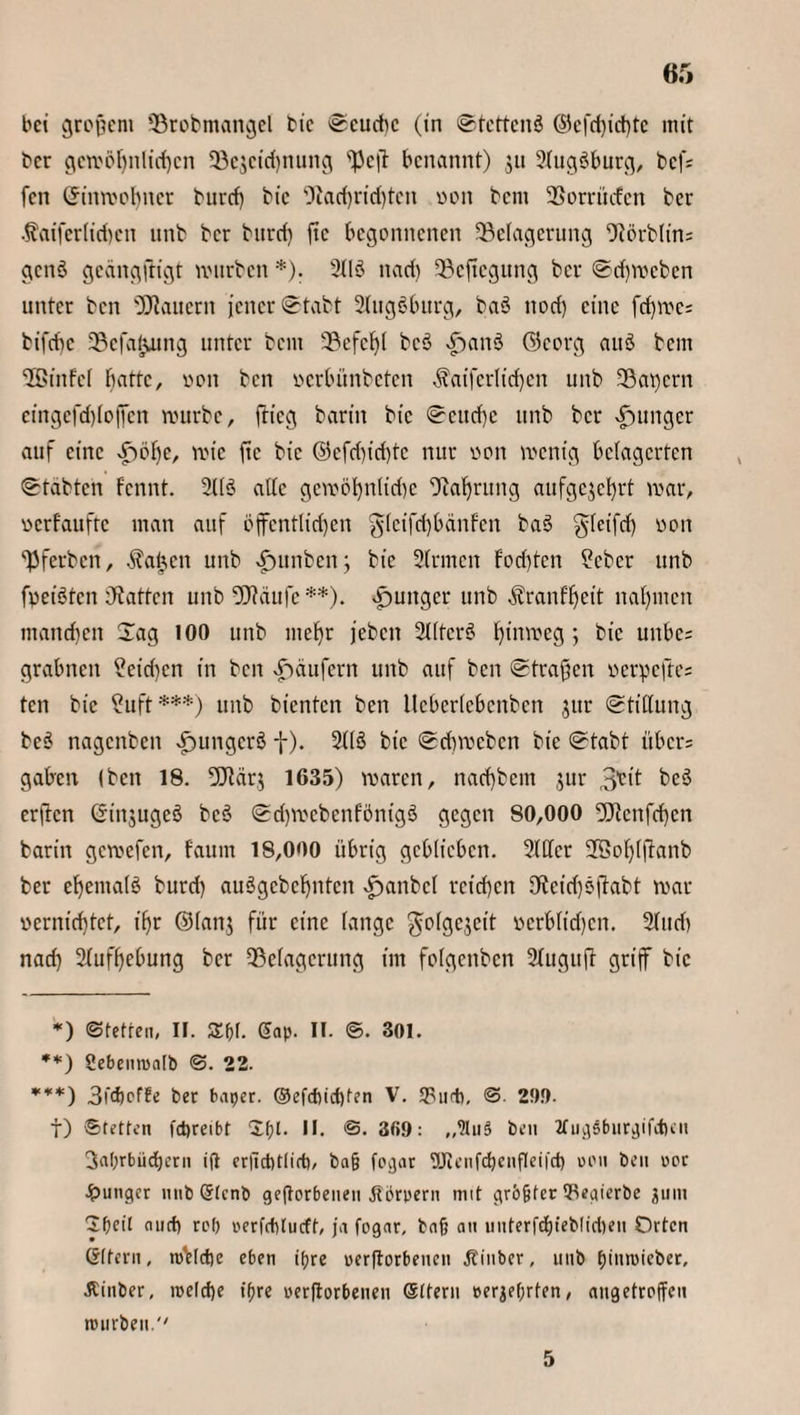 bei großem Brobmangel bic Seuche (in Stetteuö ©efd)id)te mit ber gewöhnlichen SBejcidjnung Bcft benannt) $u Slugöburg, bef; fen Umwohner burcf) bic *Jlarf)rid)ten von bem Borrucfen ber $aiferlid)cn unb ber bttrcii ftc begonnenen Belagerung Börblin; gcnS geängftigt würben *). 211S nach Belegung ber Schweben unter ben dauern jener Stabt Slugöburg, baö nod) eine fd)we; bifebe Bcfatjung unter bent Befehl bcö v£>an3 ©corg auö bem SBinfel batte, von ben verbünbeten $atferlid)cn unb Bauern eingefdjlojfen mürbe, ftieg barin bic Seuche unb ber junger auf eine ^)bf)e, roie ftc bic ©efd)iri)tc nur von wenig belagerten Stabten fennt. Sllö ade gewöhnliche Bohrung aufgejehrt mar, verfaufte man auf öffentlichen gtcifrijbänfcn baS gleifcf) von Bferbcn, Taljen unb £unben; bic Sinnen fori)tcn ?cber unb freisten hatten unb fJJtdufe **). junger unb ^ranffjeit nahmen manchen Sag 100 unb mehr jeben Sllterö hinweg; bic unbe= grabnett ?eid)cn in ben Käufern unb auf ben Straffen verpe|te= ten bic ?uft***) unb bienten ben llcbcrlcbcnbcn jur Stillung beö nagenben ^ungcrö f). 21lö bic Schweben bic Stabt übers gaben (ben 18. !Bcir.$ 1635) waren, nad)bem jur 3^*1 heö erften ©injugeö bcö SdßvcbenfönigS gegen 80,000 2Bcnfcf)cn barin gewefen, fauin 18,000 übrig geblieben. 2111er 2Öol)lftanb ber ehemalö burd) auSgcbcfjntcn ^anbcl reichen Beichsjfabt war vernichtet, ihr ©lanj für eine lange gjolgejeit verblidjcn. Sind) nach Aufhebung ber Belagerung im folgenben Sluguft griff bic *) ©fetten, II. Sßf. gap. II. ©. 301. **) Sebenroatb ©. 22. ***) 3l<hcfte ber baper. ©efd)ict)fen V. *Furb, © 2!)!). t) Stetten fcpreibt Xf)l. II. ©. 309: „ln§ ben 2fu^öbur^ifeben 3al;rbiichcrn ifl erjtct)t(irt), baß fogar 9Jicnfd)enfIei|ct) ueu beit rer junger nnb Stcnb geworbenen Körpern mit größter 5iegicrbe juitt Sßeil and) rep oerfcblucff, ja fogar, baß an unterfd)teblid)en Orten Gffern, roVldje e6en ißre oer|torbencn Jtinber, unb büniMcber, Äinber, roeld)e ißre oerftorbenen (Sttern »erhörten, angetroffeu mürben. '' 5
