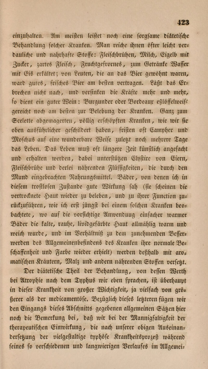 ciir,ul)alrcn. Slm metftcn kiffet tiodi eine forgfatne t?idtctifct)e Söehanblung fold)cr Traufen. Dfait reiche itjncn öfter lcid)t vcr= bauliche unb nahrhafte ©toffe: gletfd)brühen, 2Jltld), ©igelb mit 3ucfcr, jartcS $(eifd), grud)tgefrorneS, jum ©etränfe 2Baffer mit ©iS crfältct; von Leuten, bic an baS SBier gewöhnt waren, warb gutcö, frifdjeö 3Mcr am heften vertragen. ?äft baS ©t4? bredicn nicht nad), unb verftnfen bic Kräfte mehr unb mehr, fo bient ein guter SBBein: 3?urgtinbcr ober Sorbeaujr cfpffelweifr gereicht noch am beiten $ur ^Belebung ber Oranten, ©an$ jum ©celette abgemagerten, völlig erfd)öpften Traufen, wie wir ftc oben ausführlicher gcfd)ilbcrt haben, frfjtcn oft ©antpljcr unb -ötofd)u§ auf eine wunberbare 23eife jule&t nod) mehrere Sage baS ?ebcn. DaS Sebcn muß oft längere 3cit fünftlid) angefacht unb erhalten werben, babei untcrjtüljcn ©Ipftire von ©icrit, gleifd)brüf)e unb berlei nährenben glüffigfeiten, bic burd) beit 30tunb cingcbrachten Nahrungsmittel. SBäbcr, von beiten id) iit biefent troftlofen 3uftanbe gute Sffiirfuttg faf) (fie feheinett bie vertroefnete £>aut wieber ju beleben, unb jtt ihrer gunction jus rücf$uführcit, wie id) erft jiüügft bei einem folgen ^raitfctt bco; badjtete, wo auf bie vor(td)tige Slnwenbuug cinfad)cr warmer 99äbcr bic falte, rauhe, livibgefärbte £>aut allmählig warm unb wetd) würbe, unb im -Berhältnifi ju bem juitchmenben 33cffcr= werben beS 2lUgentcincnbeftiibcnS beS Traufen ihre normale 23e= fchajfenheit unb garbc wieber erhielt) werben bcßhalb mit aros matifchen Kräutern, Ntalj unb anbent nährenben ©toffen verfemt. Der biätetifche %ty\{ ber 35ehanb(ung, von beffen 2ßcrth bei Atrophie nad) bem SpphuS wir eben fprad)cit, ift überhaupt in biefer $ranfheit von großer 2Bid)tigfeit, ja vielfach von grös gerer als ber mebicamentöfe. 39ejüglich bt'cfeS letzteren fügen wir ben ©ingattgS biefcS 2lbfchitittS gegebenen allgemeinen ©äfjcn hier nod) bie IBemerfung bei, bafj wir bei ber Nflannigfaltigfeit ber therapeutifchen ©inwirfung, bie nad) unferer obigen 2luScinan= berfe&ung ber vielgcftaltigc tppfjöfc ^ranfheitSprojef} währenb feineS fo verfd)tebenen unb langwierigen Verlaufes im 2(llgeiiicü