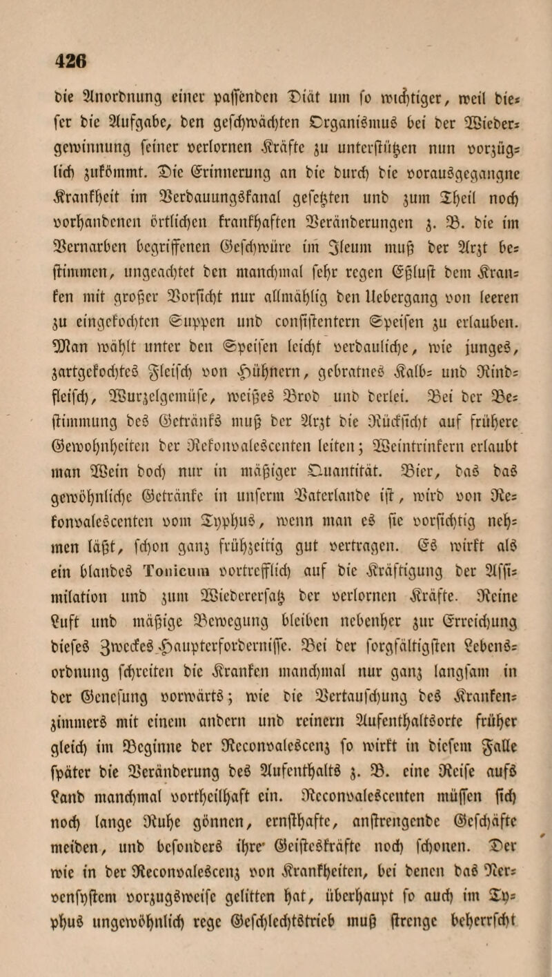 bie 2lnorbnung einer pajfenben Diät um fo wichtiger, rccil bie* fcr bic Aufgabe, ben gefd)Wäd)ten SDrganiömuö bei ber ©ieber* gewinnung feiner »erlorncn Kräfte ju unterfingen nun üorjügs lieb jufömmt. Die Erinnerung an bic bureb bic »orauögegangne Kranf()cit im 35erbauungöfana( gefegten unb jum 2f)eil noch »orhanbenen örtlichen franffjaften 5ßeränberungen j. 33. bie im Vernarben begriffenen @cfd)würe im Sleum muß ber 2lr$t bcs fh'mmen, ungeachtet bett manchmal fef)r regen Eßluft bem Kran= fen mit großer 23orftcf)t nur attmäßlig ben Ucbergang »on leeren ju cingcfod)tcn Suppen unb conßftcntern Speifen ju erlauben, ©an wählt unter ben Speifen lcicf)t »erbauliche, wie junget, jartgcfodjteö glcifri) von |Mif)ncrn, gebratneö Kalbs unb Otinbs fleifch, SEBurjelgemüfc, weißeö 33rob unb berlei. 33ei ber 33es ftimmung beö ©etränfö muß ber 2(rjt bie Oiüdftdjt auf frühere ©ewohnheiten ber Otefon»aleöcenten leiten; ©eintrinfern erlaubt man ©ein bod) nur in mäßiger Quantität. SBter, baö baö gewöhnliche ©etränfe in unferm SBaterlanbe iß, wirb »on Oie; fon»aIeöcenten »om S^pfjuS, wenn man cö fte »orftdjtig nef); men läßt, fd)on ganj frühzeitig gut »ertragen. Eö wirft alö ein blaitbcö Tonicum »ortrefflid) auf bic Kräftigung ber 2Xffi= milation unb junt ©iebcrerfalj ber »erlernen Kräfte. Oieine Cu ft unb mäßige Bewegung bleiben nebenher jur Erreichung biefeö 3^cdcö xf)auptcrforberni|Tc. 33ci ber forgfältigften Ccbcnö; orbnuitg fchrcitcn bic Kranfen mandjmal nur ganj langfam in ber ©enefung »orwärtö; wie bie 3$crtaufd)ung bcö Kranfen; jimmerö mit einem anbcrit unb reinern Slufcnthaltöortc früher gleid) im ^Beginne ber 9tecon»alcöcenj fo wirft in biefent gaUe fpäter bie 33cränberung beö 2lufenthaltö j. 33. eine Oieife aufö Catib manchmal »ortheilhaft ein. Oiccon»aleöccntcn muffen fid) noch lange 9tul)c flennen, ernßhafte, anßrengcnbc ©cfd)äftc rneiben, unb befonberö ihre' ©eißcöfräfte nod) fchonen. Der wie in ber Oieconoaleöccnz »ott Kranfhcitcn, bei benen baö Oicr; »cnfpßcm »orzugöweifc gelitten haN überhaupt fo auch im 2p= phuö ungewöhnlich rege ©cfdjlcdjtötricb muß ftrenge behcrrfdjt