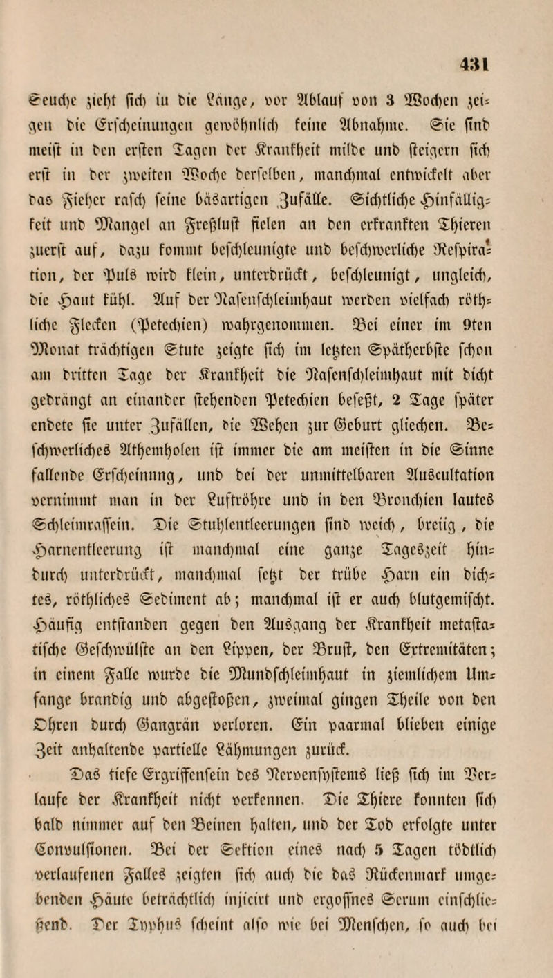 Seud)e ;tcl)t ftd) iu bie Zeitige, vor 2lblauf von 3 28od)cti jeu gen bie ©rfdjeittungett gewöhnlid) feine 2tbnaljme. Sie ftnb nteift in ben erflen 'lachen ber $ranff)eit ntilbc unb ficigern fid) erß in ber ^weiten iK>od)c berfefben, manchmal cntwicfclt aber bas gießer rafd) feine bäöarfigcn 3ufäße. @id)t(id)e hinfällig; feit unb Mangel an grcßluft fielen an ben erfranften Sf)icren juerfr auf, baju fommt bcfdßcunigte unb bcfd)Vocrlid)e tRefpira' tion, ber 'JJulö wirb flcitt, unterbrüeft, bcfdßeunigt, ungleicb, bic Hai*t Füßl. Stuf ber <5tafenfd)leimhaur werben vielfad) röft)= liebe Rieden (3Jeterf)ien) wahrgenommen. 23ci einer im 9ten ’OJionat trächtigen Stute geigte ftd) im leisten Spätherbfte fd)on am britten läge ber Äranfheit bic ßtafcnfdßeimhaut mit bid)t gebrängt an einanber ßehcnbcit ißeteebien befeßt, 2 Sage fpäter cnbctc fte unter 3ufäßcn, bie 2ßef)cn jur ©eburt glicchen. 3Öc= fd)wcrlid)cö 2lthcmholcn iß immer bie am meiften in bie Sinne faßettbe ©rfcßeinnng, unb bei ber unmittelbaren 2tuöcultation vernimmt man in ber Suftrößrc unb in ben ^rond)ictt Iautcö Sd)leimraffein. Die Stul)(cntlccrungcn ftnb weid), breiig , bie Harnentleerung ifr manchmal eine gan$e Sagc3$cit hin; burd) unterbrüeft, tnandjmal fcjjt ber trübe Harn ein bt'rf)= tc$, rotßlichcö Sebiment ab; manchmal ift er aud) blutgemifcßt. Häufig entftanben gegen ben 2lu3gang ber $ranfßeit metaßa; tifchc ©efcßwülße an ben ?ippen, ber 33rttß, ben ©rtremitäten; in einem gaßc würbe bic Dftunbfchleimhaut in jtemlicßem Um* fange branbig unb abgeßoßen, jweintal gingen Sßeilc von ben Chrctt burd) ©attgrätt verloren, ©in paarmal blieben einige 3cit anhaltcnbe partielle Zähmungen jurücf. Daö tiefe ©rgriffenfein bcö ßfcrvcnfpftemS ließ ftd) im 3>cr; laufe ber äbranfßcit nid)t verfemten. Die Sßicrc fonnten ßd) halb nimmer auf ben 2ßeittcn halten, unb ber Sob erfolgte unter ©onvulßonen. 39ci ber Seftion eineö ttad) r» Sagen töbtlid) verlaufenen gallcS zeigten ftd) aud) bic ba£ 3Rücfcnntarf uiitgc; bettben Häute beträchtlich injicirt unb ergojfncö Serum einfchlie; ßenb. Der SppßuS fcf)eint alfo wie bei ’DERcnfcßen, fo aud) bei