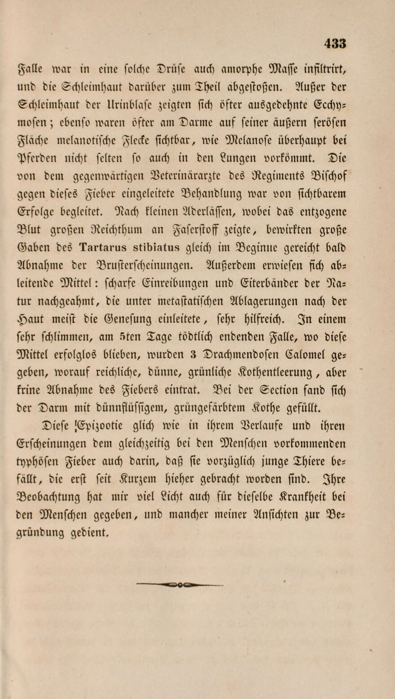 galle war in eine fo!d)c Drüfe and) amorphe inßltrirf, unb bie ©cßlcimßaut barüber 311111 Dßeil abgeßoßen. 2(u@er ber Sdjlcimßaut ber llrtnblafc jeigten ßcß öfter auögcbcßnte Ecd)t); mofen; ebenfo waren öfter am Darme auf feiner äußern feröfen giad)c meIanotifd)c glecfe ßcßtbar, wie DJtefanofe überhaupt bei 'Vferbcn nid)t feiten fo and) in beit Zungen vorfömmt. Die von bem gegenwärtigen 3Setcrinärarjte beS iÄegimcntö £BifcT)of gegen bicfcö gieber eingclcitctc SScßanbluttg war von ßcßtbarem Erfolge begleitet. Ouid) fleinen 2lberläflen, wobei baö entzogene SBlut großen ö?cid)tßum an gaferßojf geigte, bewirften große ©aben bcö Tartarus stibiatus gleid) im ^Beginne gcreid)t halb 2lbnaßmc ber 33rußetfcßeinungen. Slußerbem erwiefen ßd) ab; leitcube Mittel: fdjarfc Einreibungen unb Eiterbänber ber ffta; tur nad)gcaßmt, bie unter mctaßatifdjen Ablagerungen nad) ber £aut mcifr bie ©enefung einleitete, feßr ßtlfretcß. 3n einem feßr fcßlimmeit, am 5ten Sage töbtlid) enbenben $atle, wo biefc fDRittel erfolglos blieben, würben 3 Dracßmcnbofcit Ealomel ge; geben, worauf rcidßicße, büttne, grünliche $otßentlccrung, aber frine 2lbnaßmc bcS giebcrS eintrat. 3?ei ber Scction faitb ßd) ber Darm mit bünnflüfßgem, grüngefärbtem .fotße gefüllt. Dicfe [Epijootie glid) wie in ißrern Verlaufe unb ißren Erfcßeinungen bem gletd)$eitig bei ben 5Kenfd)cit vorfoittmenben tppßöfeit gteber aueß barin, baß ße vorjüglicß junge Dßiere be; fällt, bie erß feit Äußern ßießer gebracht worben ßttb. 3ß« 2öcobad)tung ßat mir viel Sicßt aud) für biefelbc Äranfßcit bei ben fBlenfcßcn gegeben, unb mand)er meiner 2lnßcßten jur 93c; grünbung gebient.