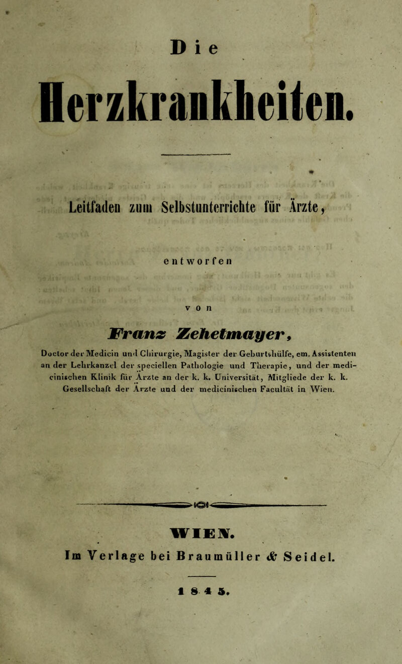 Herzkrankheiten. Leitfaden zum Selbstunterrichte für Ärzte, entworfen von Frans Zehetmayer, Doclor der Medicin und Cliirurgie, Magister der Geburtshülfe, cm. Assistenten ander Lehrkanzel der speciellen Pathologie und Therapie, und der medi- cinischen Klinik fiir Arzte an der k. k. Universität, Mitgliede der k. lt. Gesellschaft der Arzte und der medicinischen Facultnt in Wien. WIEK. Im Verlage bei Braumüller & Seidel. 18 4 5
