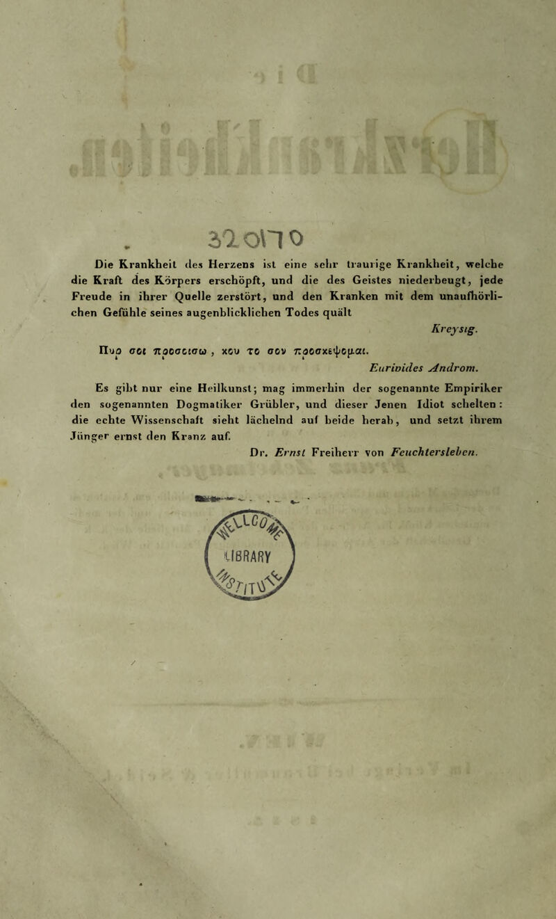 2.1 on o Die Krankheit des Herzens ist eine sehr traurige Krankheit, welche die Krall des Körpers erschöpft, und die des Geistes niederbeugt, jede Freude in ihrer Quelle zerstört, und den Kranken mit dem unaufhörli¬ chen Gefühle seines augenblicklichen Todes quält Kreysig. n>ja o01 itpoaoiaui , xou to oov npoaxi<\iG[Lai. Eurioides Androm. Es gibt nur eine Heilkunst; mag immerhin der sogenannte Empiriker den sogenannten Dogmatiker Grübler, und dieser Jenen Idiot schelten: die echte Wissenschaft sieht lächelnd auf beide herab, und setzt ihrem Jünger ernst den Kranz auf. Dr. Ernsl Freiherr von Feuchterslebcn.