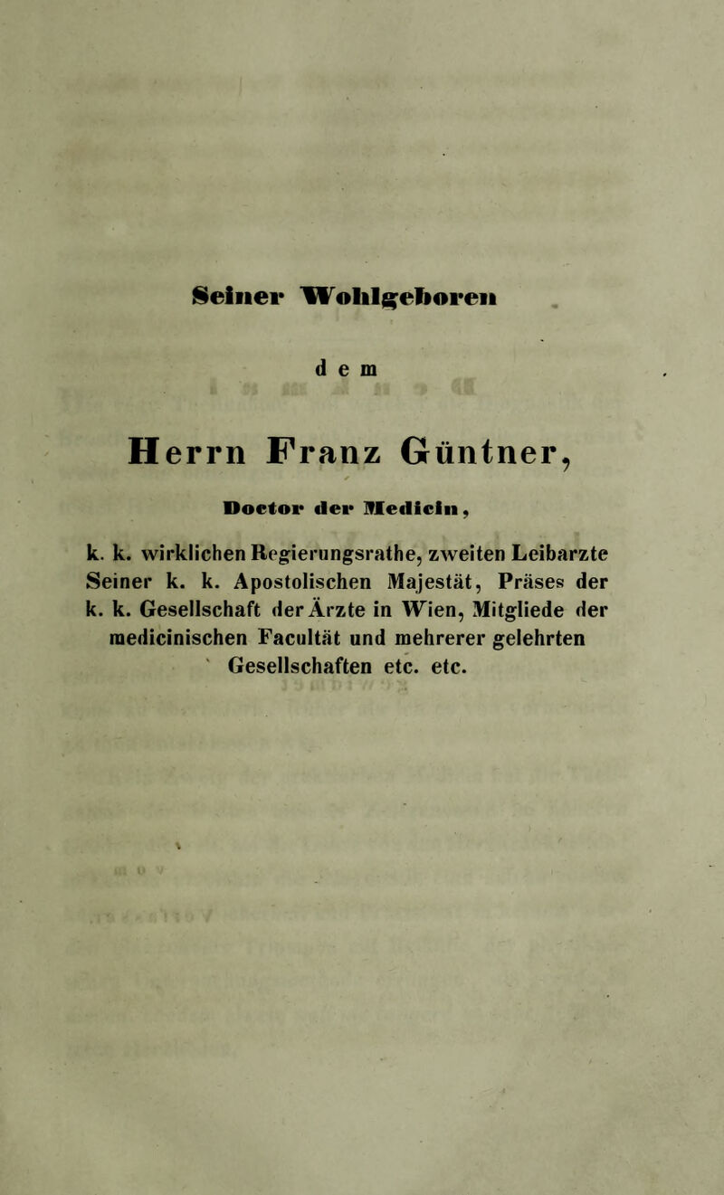 Seiner Wolil^eTioren dem H errn Franz Güntner, Doctor «1er Medicin, k. k. wirklichen Regierungsrathe, zweiten Leibarzte Seiner k. k. Apostolischen Majestät, Präses der k. k. Gesellschaft der Ärzte in Wien, Mitgliede der raedicinischen Facultät und mehrerer gelehrten Gesellschaften etc. etc.