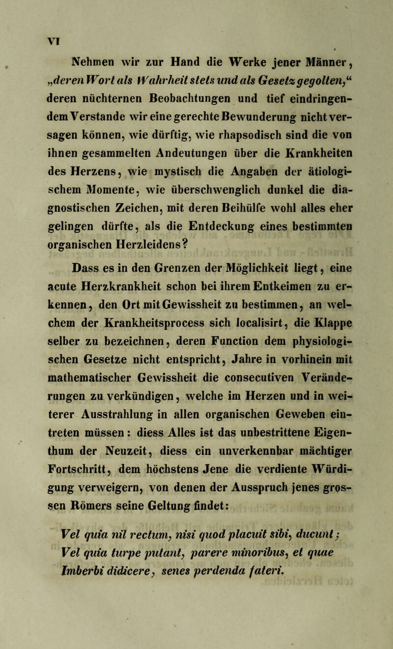Nehmen wir zur Hand die Werke jener Männer, „deren Wort als Wahrheit stets und als Gesetz gegolten deren nüchternen Beobachtungen und tief eindringen¬ dem Verstände wir eine gerechte Bewunderung nicht ver¬ sagen können, wie dürftig, wie rhapsodisch sind die von ihnen gesammelten Andeutungen über die Krankheiten des Herzens, wie mystisch die Angaben der ätiologi¬ schem Momente, wie überschwenglich dunkel die dia¬ gnostischen Zeichen, mit deren Beihülfe wohl alles eher gelingen dürfte, als die Entdeckung eines bestimmten organischen Herzleidens? Dass es in den Grenzen der Möglichkeit liegt, eine acute Herzkrankheit schon bei ihrem Entkeimen zu er¬ kennen, den Ort mit Gewissheit zu bestimmen, an wel¬ chem der Krankheitsprocess sich localisirt, die Klappe selber zu bezeichnen, deren Function dem physiologi¬ schen Gesetze nicht entspricht, Jahre in vorhinein mit mathematischer Gewissheit die consecutiven Verände¬ rungen zu verkündigen, welche im Herzen und in wei¬ terer Ausstrahlung in allen organischen Geweben ein- treten müssen: diess Alles ist das unbestrittene Eigen¬ thum der Neuzeit, diess ein unverkennbar mächtiger Fortschritt, dem höchstens Jene die verdiente Würdi¬ gung verweigern, von denen der Ausspruch jenes gros¬ sen Römers seine Geltung findet: Vel quia nil rectum, nisi quod placuit sibi, ducunt: Vel quia turpe putant, purere minoribus, et quae Imberbi didicere, senes perdenda fateri.