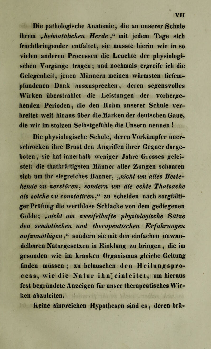 Die pathologische Anatomie, die an unserer Schule ihrem „heimathlichen Herdemit jedem Tage sich fruchtbringender entfaltet, sie musste hierin wie in so vielen anderen Processen die Leuchte der physiologi¬ schen Vorgänge tragen; und nochmals ergreife ich die Gelegenheit, jenen Männern meinen wärmsten tiefem¬ pfundenen Dank auszusprechen, deren segensvolles Wirken überstrahlet die Leistungen der vorherge¬ henden Perioden, die den Ruhm unserer Schule ver¬ breitet weit hinaus über die Marken der deutschen Gaue, die wir im stolzen Selbstgefühle die Unsern nennen ! Die physiologische Schule, deren Vorkämpfer uner¬ schrocken ihre Brust den Angriffen ihrer Gegner darge¬ boten , sie hat innerhalb weniger Jahre Grosses gelei¬ stet: die thatkräftigsten Männer aller Zungen schaaren sich um ihr siegreiches Banner, „nicht um alles Beste¬ hende zu zerstören, sondern um die echte Thatsache als solche zu constatirenzu scheiden nach sorgfälti¬ ger Prüfung die werthlose Schlacke von dem gediegenen Golde; „nicht um zweifelhafte physiologische Sätze den semiotischen und therapeutischen Erfahrungen aufzunöthigen,“ sondern sie mit den einfachen unwan¬ delbaren Naturgesetzen in Einklang zu bringen, die im gesunden wie im kranken Organismus gleiche Geltung finden müssen; zu belauschen den Heilungspro- cess, wie die Natur ihn^einleitet, um hieraus fest begründete Anzeigen für unser therapeutisches Wir¬ ken abzuleiten. Keine sinnreichen Hypothesen sind es, deren brü-