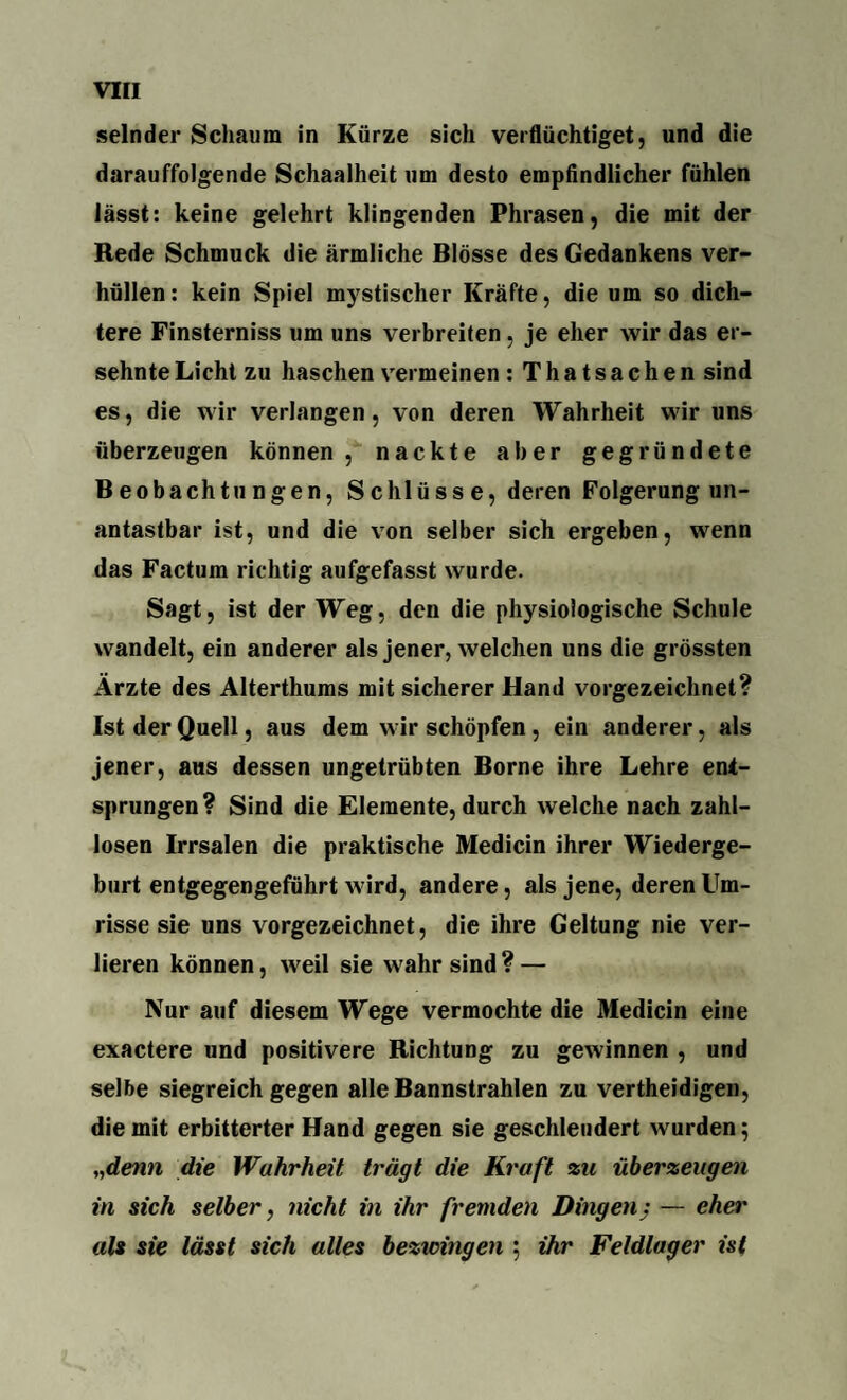 sein der Schaum in Kürze sich verflüchtiget, und die darauffolgende Schaalheit um desto empfindlicher fühlen lässt: keine gelehrt klingenden Phrasen, die mit der Rede Schmuck die ärmliche Blosse des Gedankens ver¬ hüllen: kein Spiel mystischer Kräfte, die um so dich¬ tere Finsterniss um uns verbreiten, je eher wir das er¬ sehnte Licht zu haschen vermeinen : Thatsachen sind es, die wir verlangen, von deren Wahrheit wir uns überzeugen können, nackte aber gegründete Beobachtungen, Schlüsse, deren Folgerung un¬ antastbar ist, und die von selber sich ergeben, wenn das Factum richtig aufgefasst wurde. Sagt, ist der Weg, den die physiologische Schule wandelt, ein anderer als jener, welchen uns die grössten Ärzte des Alterthums mit sicherer Hand vorgezeichnet? Ist der Quell, aus dem wir schöpfen, ein anderer, als jener, aus dessen ungetrübten Borne ihre Lehre ent¬ sprungen? Sind die Elemente, durch welche nach zahl¬ losen Irrsalen die praktische Medicin ihrer Wiederge¬ burt entgegengeführt wird, andere, als jene, deren Um¬ risse sie uns vorgezeichnet, die ihre Geltung nie ver¬ lieren können, weil sie wahr sind ? — Nur auf diesem Wege vermochte die Medicin eine exactere und positivere Richtung zu gewinnen , und selbe siegreich gegen alle Bannstrahlen zu vertheidigen, die mit erbitterter Hand gegen sie geschleudert wurden; „denn die Wahrheit trügt die Kraft zu überzeugen in sich selber, nicht in ihr fremden Dingenj — eher als sie lässt sich alles bezxcingen ; ihr Feldlager ist
