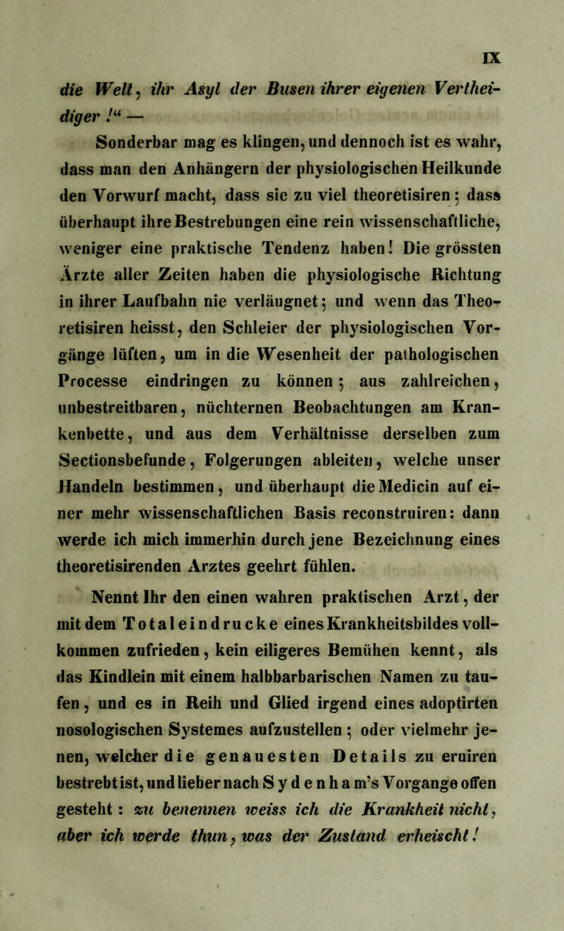 die Welt, ihr Asyl der Busen ihrer eigenen Vertei¬ diger /“ — Sonderbar mag es klingen, und dennoch ist es wahr, dass man den Anhängern der physiologischen Heilkunde den Vorwurf macht, dass sic zu viel theoretisiren : dass überhaupt ihre Bestrebungen eine rein wissenschaftliche, weniger eine praktische Tendenz haben! Die grössten Arzte aller Zeiten haben die physiologische Richtung in ihrer Laufbahn nie verläugnet; und wenn das Theo¬ retisiren heisst, den Schleier der physiologischen Vor¬ gänge lüften, um in die Wesenheit der pathologischen Processe eindringen zu können 5 aus zahlreichen, unbestreitbaren, nüchternen Beobachtungen am Kran¬ kenbette, und aus dem Verhältnisse derselben zum Sectionsbefunde, Folgerungen ableiten, welche unser Handeln bestimmen, und überhaupt die Medicin auf ei¬ ner mehr wissenschaftlichen Basis reconstruiren: dann werde ich mich immerhin durch jene Bezeichnung eines theoretisirenden Arztes geehrt fühlen. Nennt Ihr den einen wahren praktischen Arzt, der mit dem Totaleindrucke eines Krankheitsbildes voll¬ kommen zufrieden, kein eiligeres Bemühen kennt, als das Kindlein mit einem halbbarbarischen Namen zu tau¬ fen , und es in Reih und Glied irgend eines adoptirten nosologischen Systemes aufzustellen ; oder vielmehr je¬ nen, welcher die genauesten Details zu eruiren bestrebt ist, und lieber nach S y d e n h a m’s Vorgange offen gesteht: zu benennen weiss ich die Krankheit nicht, aber ich werde thun,was der Zustand erheischt!
