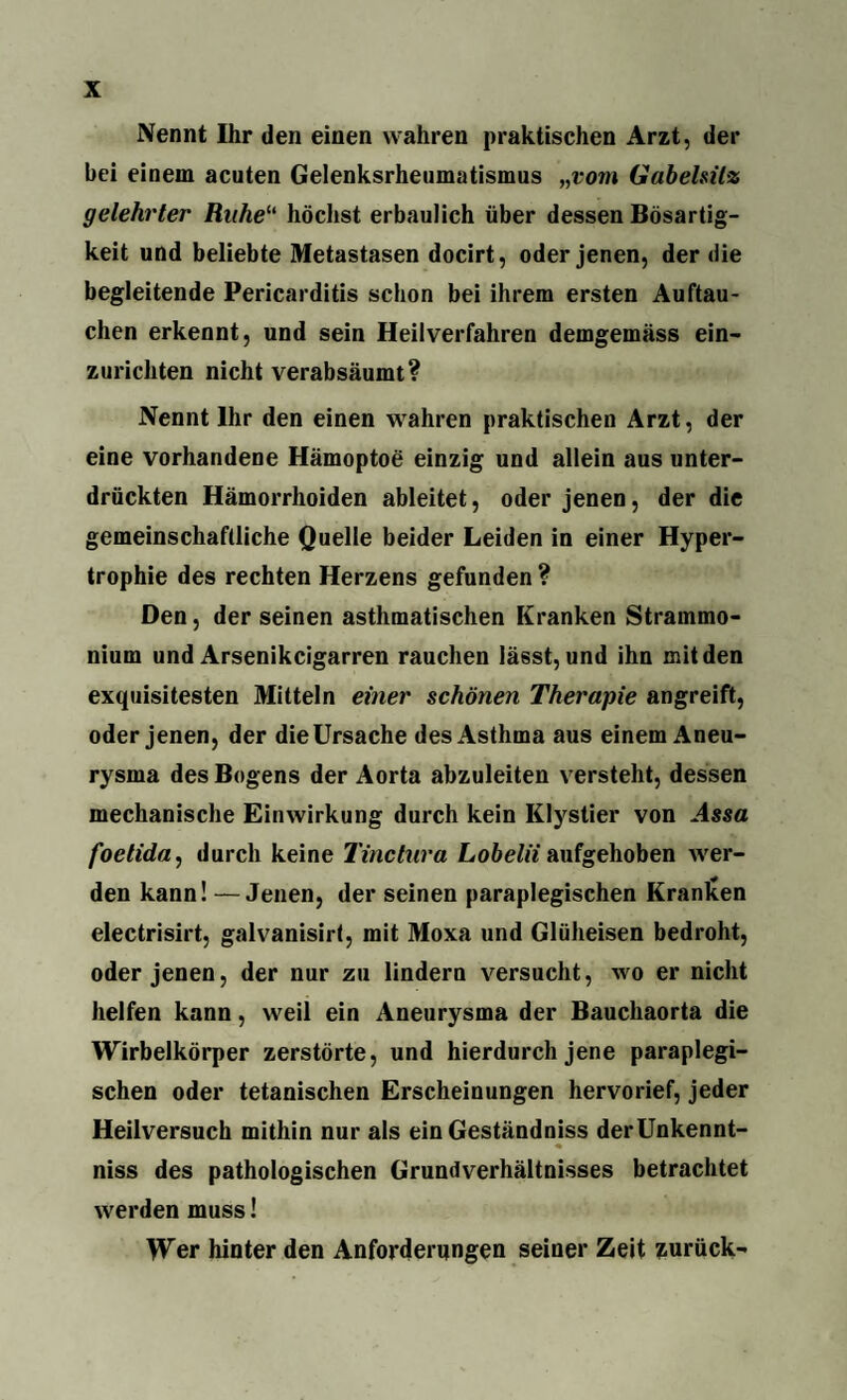 Nennt Ihr den einen wahren praktischen Arzt, der bei einem acuten Gelenksrheumatismus „vom Gabelsilz gelehrter Ruhe“ höchst erbaulich über dessen Bösartig¬ keit und beliebte Metastasen docirt, oder jenen, der die begleitende Pericarditis schon bei ihrem ersten Auftau¬ chen erkennt, und sein Heilverfahren demgemäss ein- zuricliten nicht verabsäumt? Nennt Ihr den einen wahren praktischen Arzt, der eine vorhandene Hämoptoe einzig und allein aus unter¬ drückten Hämorrhoiden ableitet, oder jenen, der die gemeinschaftliche Quelle beider Leiden in einer Hyper¬ trophie des rechten Herzens gefunden? Den, der seinen asthmatischen Kranken Strammo- nium und Arsenikcigarren rauchen lässt, und ihn mit den exquisitesten Mitteln einer schönen Therapie angreift, oder jenen, der die Ursache des Asthma aus einem Aneu¬ rysma des Bogens der Aorta abzuleiten versteht, dessen mechanische Einwirkung durch kein Klystier von Assa foetida, durch keine Tinctura Lobelii aufgehoben wer¬ den kann! —Jenen, der seinen paraplegischen Kranken electrisirt, galvanisirt, mit Moxa und Glüheisen bedroht, oder jenen, der nur zu lindern versucht, wo er nicht helfen kann, weil ein Aneurysma der Bauchaorta die Wirbelkörper zerstörte, und hierdurch jene paraplegi¬ schen oder tetanischen Erscheinungen hervorief, jeder Heilversuch mithin nur als ein Geständniss derUnkennt- niss des pathologischen Grundverhältnisses betrachtet werden muss! Wer hinter den Anforderungen seiner Zeit zurück-