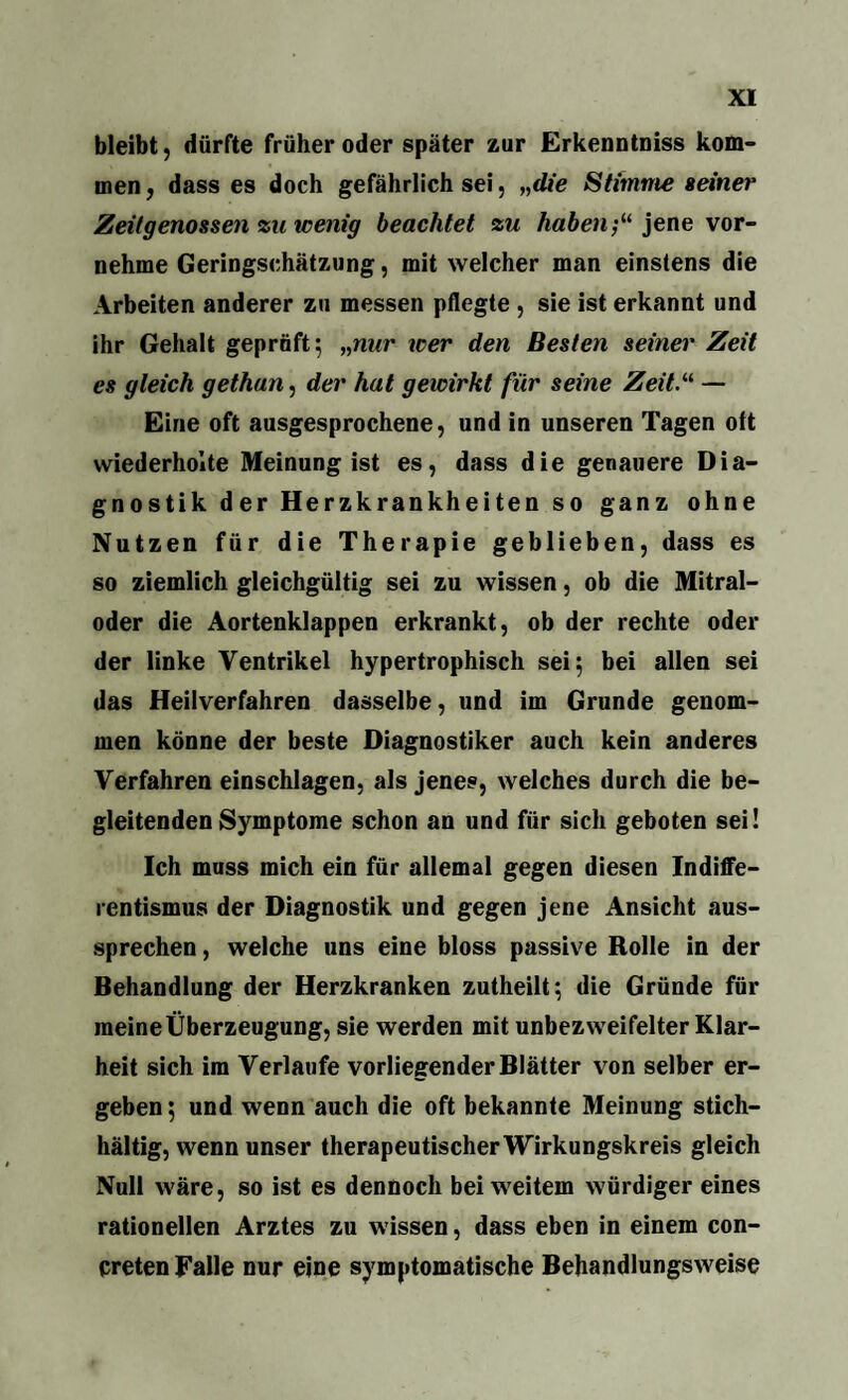 bleibt, dürfte früher oder später zur Erkenntniss kom¬ men, dass es doch gefährlich sei, „die Stimme seiner Zeitgenossen zu wenig beachtet zu haben;“ jene vor¬ nehme Geringschätzung, mit welcher man einstens die Arbeiten anderer zu messen pflegte , sie ist erkannt und ihr Gehalt geprüft 5 „nur xcer den Besten seiner Zeit es gleich gethan, der hat geicirkt für seine Zeit.“ — Eine oft ausgesprochene, und in unseren Tagen oft wiederholte Meinung ist es, dass die genauere Dia¬ gnostik der Herzkrankheiten so ganz ohne Nutzen für die Therapie geblieben, dass es so ziemlich gleichgültig sei zu wissen, ob die Mitral¬ oder die Aortenklappen erkrankt, ob der rechte oder der linke Ventrikel hypertrophisch sei; bei allen sei das Heilverfahren dasselbe, und im Grunde genom¬ men könne der beste Diagnostiker auch kein anderes Verfahren einschlagen, als jenes, welches durch die be¬ gleitenden Symptome schon an und für sich geboten sei! Ich muss mich ein für allemal gegen diesen Indiffe¬ rentismus der Diagnostik und gegen jene Ansicht aus¬ sprechen , welche uns eine bloss passive Rolle in der Behandlung der Herzkranken zutheilt; die Gründe für meine Überzeugung, sie werden mit unbezweifelter Klar¬ heit sich im Verlaufe vorliegender Blätter von selber er¬ geben; und wenn auch die oft bekannte Meinung stich¬ hältig, wenn unser therapeutischer Wirkungskreis gleich Null wäre, so ist es dennoch bei weitem würdiger eines rationellen Arztes zu wissen, dass eben in einem con- creten Falle nur eine symptomatische Behandlungsweise
